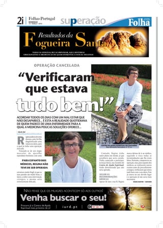 2i |           DOMINGO
               14 • MARÇO • 2010    superação



                      OPERAÇÃO CANCELADA


 “Verificaram
  que estava
tudo bem!”
ACORDAR TODOS OS DIAS COM UM MAL ESTAR QUE
NÃO DESAPARECE... É ESTA A REALIDADE QUOTIDIANA
DE QUEM PADECE DE UMA ENFERMIDADE PARA A
QUAL A MEDICINA POUCAS SOLUÇÕES OFERECE...
 NILZA VAZ
nilza.redaccao@folhadeportugal.pt




R
           egina padecia de uma




                                                                                                                          FOTOS: CEDIDAS
           doença, pois foi-lhe
           diagnosticado uma
           rutura no útero, para
a qual já tinha uma operação                        CENTRO DE AJUDA ESPIRITUAL EM SANTARÉM:
                                                         Rua Alexandre Herculano, nº 17, r/c
marcada.
  Tratando-se de um órgão
muscu la r do apa rel ho                             Contudo, Regina tinha            nunca deixou de ir ao médico,
reprodutor feminino com uma                       outro plano em mente, já que        seguindo à risca todas as
                                                  acreditava que seria curada.        recomendações que lhe eram
     PARA ESPANTO DOS                             Tinha começado a participar,        feitas. Portanto, compareceu na
                                                  às terças-feiras, nas reuniões do   operação, mas, para espanto dos
    MÉDICOS, REGINA NÃO                           Centro de Ajuda Espiritual,         médicos, ao realizarem outros
    TEVE DE SER OPERADA                           tendo determinado que não           exames antes do procedimento
                                                  seria operada.                      cirúrgico, veriﬁcaram que estava
estrutura muito frágil, já que as                                                     tudo bem com o seu útero. Este
suas paredes são muito ﬁnas, o                    SEGUIR AS                           já estava no seu devido lugar
útero, a sofrer uma intervenção                   RECOMENDAÇÕES                       e a operação já não seria mais
cirúrgica, a mesma seria                          MÉDICAS                             necessária.
extremamente delicada.                            Apesar de usar a sua fé, Regina             REGINA MARTINS - SANTARÉM

                                                                                                                    PUB
 
