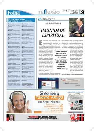 reflexão                                                                      DOMINGO
                                                                                                                                               14 • MARÇO • 2010
                                                                                                                                                                   | 3i
  O CENTRO DE AJUDA
  ESPIRITUAL (IURD) NÃO COBRA:
                                                                       mensagem
1.Para realizar casamentos        21.Para manter a Fazenda
                                                                                      BISPO EDIR MACEDO
2.Para realizar batizados         Nova Canaã
(adultos)                         22.Para a realização de cursos
3.Para dar aconselhamento         informáticos



                                                                           IMUNIDADE
matrimonial                       23.Para aconselhar e apoiar
4.Para aconselhar e               na escolha de uma carreira
acompanhar indivíduos             profissional




                                                                            ESPIRITUAL
toxicodependentes                 2 4 . P a r a a t e n d i m e n to
5.Para aconselhamento             telefónico 24 horas
pastoral                          25.Para apoio a mulheres
6.Para participar na Santa        vítimas de abusos
Ceia                              26.Para            apoio         e




                                                                       E
7Para a realização da unção       aconselhamento a indivíduos
com óleo                          dependentes alcoólicos                          xiste uma força dentro de cada bir. Conforme a sua fé vai crescendo, automa-
8.Para visitas ao domicílio       27.Para visitas a lares de                      um de nós capaz de nos tornar ticamente, as suas dúvidas vão diminuindo.
9.Para visitas a doentes no       terceira idade                                  conquistadores e vitoriosos. No Quando a sua fé estiver um pouco acima das
hospital                          28.Para dar alimento aos sem-                   entanto, se esta força, que é a fé, estiver suas dúvidas, você terá o controlo da sua vida
10.Para visitas a presidiários    -abrigo                              em baixa, logo a sua imunidade também estará. e começará a conquistar. Isso não depende
11.Para distribuição de           29.Para apoio em catástrofes         Quando a imunidade espiritual de uma pessoa dos estudos, da faculdade ou da religiosidade,
cestas básicas às famílias        30.Para a realização                 está em baixa, esta, por sua vez,                                       depende apenas da sua fé.
carenciadas                       de atividades lúdicas e              vive com medo, na dúvida,                                               Não importa se você é a pes-
12.Para distribuição de           desportivas com os jovens            sem esperança e perspetiva.              A FÉ É O SOPRO DA              soa mais infeliz e pecadora do
bens (roupas, mobílias,           31.Para aconselhamento e             A fé é o sopro da vida que Deus                                         Mundo. Você pode ser a pior
eletrodomésticos, etc.) a         campanhas na prevenção do            lhe deu e, se esta porventura               VIDA QUE DEUS               das criaturas, mas se acredita
pessoas carenciadas               HIV                                  estiver em baixa, você será              LHE DEU E, SE ESTA             que Deus deseja restaurar a
13.Para acolher o Instituto       32 .Pelo transpor te de              uma pessoa cercada de todos                                             sua vida, então, o trabalho
                                                                                                                    PORVENTURA
Português do Sangue nas suas      pessoas com dificuldades de          os tipos de problemas. Por essa                                         do Espírito Santo começa a
instalações para a doação de      locomoção                            razão, muitos têm pensado que           ESTIVER EM BAIXA,               acontecer dentro de si.
sangue                            33.Pelo estacionamento no            somente a morte pode salvar.              VOCÊ SERÁ UMA                 As esperanças renovam-se
14.Para ajudar a manter o Lar     parque da Igreja                     Isso acontece devido a fé estar                                         quando a fé está em alta. Ape-
de Idosos Universal               34.Pelos Estudos Bíblicos                                                     PESSOA CERCADA
                                                                       em baixa e as dúvidas em alta.                                          nas, o facto de você acreditar
15.Para a apresentação de         realizados                           Na verdade, essas pessoas                        DE TODOS               em si mesmo já é um grande
crianças (não batiza crianças,    35.Pela entrada e participação
somente adultos)                  no Maior Congresso
                                                                       têm lutado com as próprias                     OS TIPOS DE              avanço. Se você não se valo-
                                                                       forças e, por isso, estão caídas,                                       rizar, quem o irá fazer? Daí a
16.Para participar no Grupo       Financeiro do País
                                                                       sentindo-se desprezíveis,                      PROBLEMAS                importância de vir à Igreja,
de Jovens "Força Jovem"           36.Pela realização de funerais
                                                                       deslocadas e infelizes.                                                participar nas reuniões e exer-
17.Para a realização de           37.Pela distribuição do Óleo
                                                                       Nós trabalhamos na Igreja                                              citar a sua fé.
orações                           Santo de Israel
18.Para a entrada nas igrejas e   38.Pelos cursos de Teologia
                                                                       Universal do Reino de Deus a ﬁm de que essa
participação nos cultos           (IBURD)
                                                                       fé, que está em baixo dos seus pés, venha a su-     Que Deus abençoe a todos abundantemente.
19.Para a participação em         39.Pelos milagres que
Concentrações, em locais          acontecem em todos os
como: Coliseu dos Recreios,       Centros de Ajuda espalhados
Pavilhão Rosa Mota, Estádios,     pelo Mundo.
Pavilhão Atlântico, etc.
20.Para ajudar a manter a         Só ensina às pessoas a
Sociedade “Pestallozi” (presta    VERDADE. O dízimo, como
assistência aos portadores da     também as ofertas, são
síndrome de Down)                 mandamentos bíblicos.




                                                   “RECONHECI que, sozinha, não tinha                                                                        reconheca.com

                                                  conquistado o sucesso proﬁssional!”
 