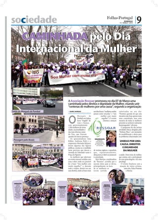 sociedade                                                                                                                                  DOMINGO
                                                                                                                                     14 • MARÇO • 2010
                                                                                                                                                           |9

    CAMINHADA pelo Dia
   Internacional da Mulher




                                                                                                                                                                    FOTOS: FERNANDO MARTINS
                                                           A Associação Ressoar promoveu no dia 07 de Março uma
                                                           caminhada pelos direitos e dignidade da Mulher, visando unir
                                                           “centenas de mulheres por uma causa”, segundo a organização
Saída do Marquês de Pombal                                  ISABEL BARBOSA
                                                           isabel.redaccao@folhadeportugal.pt
                                                                                                ouvidas foram “mulheres unidas      valorizadas no seu dia:
                                                                                                jamais serão vencidas” e “sou       “Fizemos questão de que esta



                                                           O
                                                                         Marquês de                       mulher com muito          iniciativa não fosse apenas mais
                                                                         Pombal, em Lisboa,                orgulho”! O evento       uma caminhada, mas uma
                                                                         ﬁcou “tingido” de                   chamou a atenção       maneira de todas as mulheres
                                                                         roxo e branco,                                             presentes se sentirem realmente
                                                           com aproximadamente                                                      homenageadas”, aﬁrmou.
                                                           1.500 mulheres de várias                                                    O programa do dia incluiu
                                                           idades, nacionalidades e                                                 atividades físicas dirigidas pelo
                                                           das mais diversas zonas                                                  “Holmes Place”, um momento
                                                           do País, que fizeram                                                     de sensibilização e alerta para
                                                           questão de marcar presença.                                              os problemas relacionados com
                                                              Os apresentadores João             ORGANIZAÇÃO:
 Passagem pelo Rossio                                      Kléber, Andressa Pedry e a               Segundo
                                                                                                   Meri Martins,                     UNIDAS POR UMA
                                                           empresária Marinela Mirpuri,           coordenadora
                                                                                                 do "Ressoar", foi                   CAUSA: DIREITOS
                                                           foram algumas das figuras               um sucesso
                   Chegada à Praça da Figueira             públicas a juntar-se à multidão                                            E DIGNIDADE
                                                           neste percurso que desceu a          de turistas ingleses e espanhóis       DA MULHER
                                                           Avenida da Liberdade rumo à          que, esponta nea mente,
                                                           Praça da Figueira.                   abraçaram a t-shirt e se juntaram   a saúde e bem-estar da mulher,
                                                              As mulheres que aderiram          à caminhada.                        que contou com a participação
                                                           ao evento estavam vestidas com          Meri Martins, coordenadora       de uma ginecologista e de uma
                                                           uma t-shirt onde era possível        do “Ressoar”, acredita que o        psicóloga.
                                                           ler a frase: “Sou mulher com         sucesso desta ação se deveu,           O evento finalizou com a
                                                           muito orgulho!” e, durante           principalmente, ao facto             atuação de vários artistas,
                                                           todo o trajeto, deram voz aos        de as mulheres se                          entre eles, Edna Pimenta
                                                           seus direitos, onde as frases mais   terem sentido                                 e Marisa.




 ANIMAÇÃO:
     Vários                                                                                                     FIGURAS
     artistas                              ATIVIDADES                                                          PÚBLICAS:
  subiram ao                                 FÍSICAS:                                                         A empresária
    palco na                                Uma aula                                                             Marinela
    Praça da                               de ginástica                                                          Mirpuri,
    Figueira,                              dirigida pelo                                                      João Kléber
      entre                                  "Holmes                                                           e Andressa
   eles, Edna                                Place" e                                                         Pedry, entre
    Pimenta                                 de defesa                                                            outros,
 (em cima) e                                  pessoal                                                          marcaram
     Marisa                                                                                                     presença
 