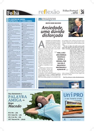 reflexão                                                                    DOMINGO
                                                                                                                                                     23 • MAIO • 2010
                                                                                                                                                                        | 3i
        O CENTRO DE AJUDA
        ESPIRITUAL (IURD) NÃO COBRA:
                                                                             mensagem
      1.Para realizar casamentos        21.Para manter a Fazenda
                                                                                             BISPO EDIR MACEDO
      2.Para realizar batizados         Nova Canaã
      (adultos)
      3.Para dar aconselhamento
                                        22.Para a realização de cursos
                                        informáticos
                                                                                  Ansiedade,
                                                                                  uma dúvida
      matrimonial                       23.Para aconselhar e apoiar
      4.Para aconselhar e               na escolha de uma carreira
      acompanhar indivíduos             profissional




                                                                                   disfarçada
      toxicodependentes                 2 4 . P a r a a t e n d i m e n to
      5.Para aconselhamento             telefónico 24 horas
      pastoral                          25.Para apoio a mulheres
      6.Para participar na Santa        vítimas de abusos




                                                                             A
      Ceia                              26.Para            apoio         e
      7Para a realização da unção       aconselhamento a indivíduos
      com óleo                          dependentes alcoólicos                                ansiedade é um estado de aﬂição, por qualquer coisa, inclusive até mesmo para
      8.Para visitas ao domicílio       27.Para visitas a lares de                            angústia e preocupação. De facto, receber o batismo com o Espírito Santo, o meu
      9.Para visitas a doentes no       terceira idade                                        esse estado de espírito enfraquece conselho é que procure não ﬁcar ansioso/a por
      hospital                          28.Para dar alimento aos sem-                         a fé do mais fervoroso cristão. nada.
      10.Para visitas a presidiários    -abrigo                                               Deus dá-nos o Espírito Santo         “Por isso, vos digo: não andeis ansiosos pela
      11.Para distribuição de           29.Para apoio em catástrofes                          justamente para nos dirigir, vossa vida, quanto ao que haveis de comer ou
      cestas básicas às famílias        30.Para a realização                 orientar e conduzir a nossa vida e a nossa mente. beber; nem pelo vosso corpo, quanto ao que
      carenciadas                       de atividades lúdicas e                 Quando a pessoa fica na                                           haveis de vestir. Não é a vida
      12.Para distribuição de           desportivas com os jovens            expetativa de resolver um                                            mais do que o alimento, e o
      bens (roupas, mobílias,           31.Para aconselhamento e             problema ou de conquistar                   POIS, A FÉ É             corpo, mais do que as vestes?”
      eletrodomésticos, etc.) a         campanhas na prevenção do            um determinado benefício,                                            (Mateus 6.25). O Senhor Jesus já
      pessoas carenciadas               HIV                                  ela acaba por se tornar ansiosa,          UMA ENERGIA                nos deu a receita do bom viver,
      13.Para acolher o Instituto       32 .Pelo transpor te de              refém da dúvida, do medo e da                POSITIVA E              de uma vida saudável, tranquila
      Português do Sangue nas suas      pessoas com dificuldades de          aﬂição. Mas é impossível alguém                                      e de paz. Não é simplesmente
      instalações para a doação de      locomoção                            tomar posse dos benefícios da fé              DIVINA. A              abraçar a fé no Senhor Jesus e
      sangue                            33.Pelo estacionamento no            estando nesse estado de espírito.          DÚVIDA, POR               deixar que as coisas aconteçam
      14.Para ajudar a manter o Lar     parque da Igreja                     Pois, a fé é uma energia positiva                                    de qualquer maneira. Todavia,
      de Idosos Universal               34.Pelos Estudos Bíblicos            e divina. A dúvida, por sua vez,             SUA VEZ, É              você tem que se monitorizar,
      15.Para a apresentação de         realizados
      crianças (não batiza crianças,    35.Pela entrada e participação
                                                                             é negativa e neutraliza a ação              NEGATIVA E               zelar pela sua fé, guardar o
                                                                             da fé.                                                               coração de maus pensamentos,
      somente adultos)                  no Maior Congresso
                                                                                Aqueles que se deixam levar            NEUTRALIZA A               das contaminações desse mundo
      16.Para participar no Grupo       Financeiro do País
                                                                             pela ansiedade, mesmo que                   AÇÃO DA FÉ               e daquilo que é nocivo à sua fé.
      de Jovens "Força Jovem"           36.Pela realização de funerais
                                                                             orem e jejuem, não irão tomar                                        Se você tem uma grande fé, foi
      17.Para a realização de           37.Pela distribuição do Óleo
                                                                             posse das bênçãos, porque                                            à igreja, orou, buscou, pediu,
      orações                           Santo de Israel
      18.Para a entrada nas igrejas e   38.Pelos cursos de Teologia
                                                                             a ansiedade é uma dúvida disfarçada e causa a então, entregou nas mãos de Deus. Agora, tem
      participação nos cultos           (IBURD)
                                                                             neutralização da sua fé. “...sem fé é impossível que esperar a solução.
      19.Para a participação em         39.Pelos milagres que
                                                                             agradar a Deus...” (Hebreus 11.6) Portanto, avalie
      Concentrações, em locais          acontecem em todos os
                                                                             bem o seu coração, porque, se vive ansioso/a, seja    Que Deus abençoe a todos abundantemente.
      como: Coliseu dos Recreios,       Centros de Ajuda espalhados
      Pavilhão Rosa Mota, Estádios,     pelo Mundo.
      Pavilhão Atlântico, etc.
      20.Para ajudar a manter a         Só ensina às pessoas a
      Sociedade “Pestallozi” (presta    VERDADE. O dízimo, como
      assistência aos portadores da     também as ofertas, são
      síndrome de Down)                 mandamentos bíblicos.



PUB                                                                                                                             PUB
 