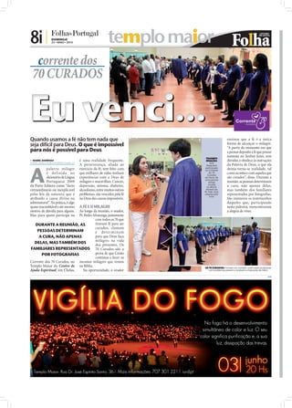 8i |            DOMINGO
                23 • MAIO • 2010                        templo maior
  corrente dos
 70 CURADOS


Eu venci...
Quando usamos a fé não tem nada que                                                                                ensinou que a fé é a única
seja difícil para Deus. O que é impossível                                                                         forma de alcançar o milagre.
                                                                                                                   “A partir do momento em que
para nós é possível para Deus                                                                                      a pessoa deposita a fé que possui
                                                                                                                   somente no Senhor Jesus, sem
                                                                                                  TRANSFO
 ISABEL BARBOSA
isabel.redaccao@folhadeportugal.pt
                                     é uma realidade frequente.                                    RMAÇÃO:         duvidar, e obedece às instruções
                                                                                                       Ana




A
                                     A perseverança, aliada ao                                     Paula tem       da Palavra de Deus, o que ela
           palavra milagre           exercício da fé, tem feito com                               participado      deseja torna-se realidade, tal
                                                                                                  na Corrente
           é def inida no            que milhares de vidas tenham                                     do 70
                                                                                                    Curados
                                                                                                                   como acontece com aqueles que
           dicionário de Língua      experiências com o Deus de                                  em favor de       são curados”, disse. Durante a
                                                                                                 uma pessoa
           Portuguesa 2009           milagres e maravilhas. Cancro,                                  amiga         reunião, as pessoas determinam
                                                                                                     viciada
da Porto Editora como “facto         depressão, mioma, diabetes,                                   no álcool.      a cura, não apenas delas,
extraordinário ou inexplicável       alcoolismo, entre muitos outros                              Através da
                                                                                                 fé, hoje, essa
                                                                                                                   mas também dos familiares
pelas leis da natureza que é         problemas, são vencidos pela fé                              pessoa está      representados por fotograﬁas.
                                                                                                      livre!
atribuído a causa divina ou          no Deus das causas impossíveis.                                               São inúmeros os testemunhos
sobrenatural”. Na prática, é algo                                                                                  daqueles que, participando
                             A FÉ E O MILAGRE
quase inacreditável e até mesmo                                                                                    nesta palestra, reencontraram
motivo de dúvida para alguns.Ao longo da reunião, o orador,                                                        a alegria de viver.
Mas para quem participa na   Pr. Pedro Alvarenga, juntamente
                                        com todos os 70 que
   DURANTE A REUNIÃO, AS                tiveram fé para ser
                                        curados, clamam
    PESSOAS DETERMINAM                  e de ter m i n a m
     A CURA, NÃO APENAS                 para que Deus faça
                                        milagres na vida
  DELAS, MAS TAMBÉM DOS
                                        dos presentes. Os
FAMILIARES REPRESENTADOS 70 Curados são a
                                                                       FOTOS: LETÍCIA FERREIRA




       POR FOTOGRAFIAS                  prova de que Cristo
                                        continua a fazer os
Corrente dos 70 Curados, no mesmos milagres que vemos
Templo Maior do Centro de na Bíblia.                                                             OS 70 CURADOS: Formam um corredor onde todas as pessoas
Ajuda Espiritual, em Chelas,   Na oportunidade, o orador                                            com problemas passam e recebem a imposição de mãos

                                                                                                                                                     PUB
 