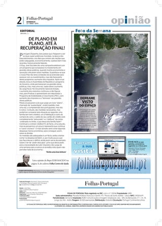 2|             DOMINGO
               23 • MAIO • 2010                                                                                           opinião
  EDITORIAL
  JOÃO FILIPE Diretor
                                                                               Foto da Semana
     DE PLANO EM
     PLANO, ATÉ À
  RECUPERAÇÃO FINAL!
 P    ortugal e Espanha, dois países que chegaram a ser
      as duas super-potências mundiais, na época dos
 Descobrimentos, nos dias que correm são nações que
 estão subjugadas, economicamente, a países bem mais
 recentes, historicamente falando.
 O Eng. José Sócrates fez uma campanha eleitoral com
 um programa que se baseava no investimento em
 grandes obras públicas, quando muitos economistas e
 oposição criticavam estas medidas. Suspeitava-se que
 o nosso País não teria condições de se endividar para
 avançar com os investimentos, mas não fazia parte
 deste programa o aumento dos impostos. Após a sua
 eleição, levou à Assembleia da República o programa
 do Governo, onde permaneciam as grandes obras
 públicas, mas, mais uma vez, nada sobre o aumento
 da carga fiscal. No Orçamento Geral do Estado,
 o aumento dos impostos continuou a não figurar,
 mas, para finalizar, é apresentado aos deputados o
 Programa de Estabilidade e Crescimento (PEC), sem
 aumento dos impostos e a “teimosia” nas grandes                                     DERRAME
                                                                                        VISTO
 obras públicas.
 Meses se passaram e eis que surge um novo “plano”,
 chamado de “austeridade”, onde é pedida, mais                                     DO ESPAÇO
 uma vez, a compreensão dos portugueses, mas isto
 é cíclico. Contudo, são medidas necessárias, mas                                   Uma imagem de satélite
                                                                                     capturada pela NASA
 podemos comparar esta situação ao seguinte: uma                                     mostra a dimensão do
 família tem dois créditos, um à Habitação e outro da                               derrame de petróleo no
 compra do carro, o saldo do seu cartão de crédito está                             Golfo do México, vista do
                                                                                   Espaço. A mancha aparece




                                                                                                                                                                        FOTO: EPA/NASA TV/HANDOUT
 completamente “estourado” e o “plafond” da conta-                                    com uma tonalidade
 -ordenado no limite, o que deve esta família fazer?                                acinzentada à superfície
 Continuar a contrair créditos? É, de facto, uma solução,                          da água e espalha-se pelo
                                                                                   Delta do Mississipi, no que
 mas se pensarmos um pouco representa que continua                                    parece ser um rasto.
 a “cavar o buraco”. O mais sensato será cortar algumas
 despesas menos prioritárias, para conseguir, assim,
 sanar as dívidas.
 As medidas são adequadas é um facto, estão a tentar
 cortar na despesa também, e, por muito pouco que
 isso faça descer o défice, ainda assim serve de exemplo.
 Sobre o ter de “pedir desculpa”, acho que devia pedir,
 pois a necessidade de subir impostos não surge de
 uma semana para a outra e só acredita nisto quem não
 percebe nada de economia...
                                   Tenha uma boa leitura!



                         Leia a opinião do Bispo EDIR MACEDO na
                        página 3i, do caderno Folha Centro de Ajuda


ACORDO ORTOGRÁFICO: Informamos os nossos leitores de que já começámos
a aplicar algumas das alterações do Novo Acordo Ortográfico.




 Folha de Portugal: Alameda D. Afonso Henriques,
 nº 35 (antigo cinema Império) 1000-123 Lisboa
 Tel: 210 300 973/77/78 Fax: 210 300 999

 Diretor: João Filipe
 direccao@folhadeportugal.pt
 Editor: IURD
 Redação: Carla Vaz, Nilza Vaz, Isabel Barbosa
 Paginação: Carlos Paredes, Eliane Rosa
                                                                     FOLHA DE PORTUGAL Título registado no ERC com o nº 125046 Propriedade: IURD
 Correio do Leitor:                                     Sede administrativa: Praceta Professor Francisco Gentil, nº3 - Póvoa de Santo Adrião - Lisboa NIPC: 592001679
 online@folhadeportugal.pt
 Publicidade:
                                                    Periodicidade: Semanal Impressão: Raﬁk Comunicação e Imagem Unipessoal, Lda. - Sítio da Bemposta, nº 1, 1A, 1B.
 publicidade@folhadeportugal.pt                      Longo da Vila - Mafra Tiragem: 50 000 exemplares Distribuição: Gratuita Circulação: Portugal Continental e Ilhas

               A FOLHA DE PORTUGAL NÃO SE RESPONSABILIZA NEM PELAS INFORMAÇÕES CONTIDAS NAS CARTAS DOS LEITORES, POIS ELAS NÃO EMITEM NECESSARIAMENTE
                                                A OPINIÃO DO JORNAL, NEM PELA AUTENTICIDADE DOS ANÚNCIOS PUBLICADOS
 