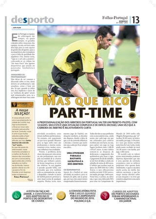 desporto                                                                                                                                                                                             DOMINGO
                                                                                                                                                                                                 23 • MAIO • 2010
                                                                                                                                                                                                                    | 13
 JOÃO FILIPE
direccao@folhadeportugal.pt




E
          m Portugal, as equipas
          de arbitragem são
          sempre, ou quase
          sempre, os grandes
culpados pelos insucessos das
equipas, ou seja, servem como
desculpa para as más opções
de gestão dos dirigentes, para a
incompetência dos treinadores
e para a falta de qualidade dos
jogadores. Ora, muitas vezes,
“tapa-se o sol com a peneira”,
colocando-se as culpas no
“elo mais fraco” dos agentes
desportivos que atuam no
pa nora ma f utebol íst ico
português.
                                     FOTOS: LUSA/ANTÓNIO COTRIM/JOÃO A. DE MIRANDA




AMADORES OU
PROFISSIONAIS?
Não deixa de ser comum a
discussão sobre se esta classe
deveria ser proﬁssional e não
amadora, como é hoje em
dia. Só que, quando se refere
isto, ﬁca implícito o facto de




                                                                                           MAS QUE RICO
os “senhores do apito” serem
mal remunerados, pois, se a
arbitragem não fosse vista como




     A nossa
    SELEÇÃO!
 A nossa seleção come-
 çou a sua preparação na
 cidade da Covilhã, mas
                                                                                                    PART-TIME
                                                                                     A PROFISSIONALIZAÇÃO DOS ÁRBITROS EM PORTUGAL VAI TER UM PROJETO-PILOTO, COM
 logo se levantaram                                                                  12 JUÍZES. MAS ESTA É UMA SITUAÇÃO COMPLEXA E DE DIFÍCIL DECISÃO, UMA VEZ QUE A
 críticas ao nosso sele-
 cionador pela escolha
                                                                                     CARREIRA DE ÁRBITRO É RELATIVAMENTE CURTA
 do local. Contudo, o que
 é certo é que muitas                                                                atividade secundária, estes        mesmo jogo de futebol, em          Todos eles têm as suas proﬁssões      Mundo de 2010 tenha sido
 seleções estão a fazer                                                              teriam melhores performances.      situações similares, as decisões   com os seus salários mas, ainda       Olegário Benquerença, que “só”
 os seus estágios em                                                                 No entanto, este argumento         são díspares, dando a ideia de     assim, por cada jogo em que           recebeu 28.203 euros no total e,
 altitude, por isso, Carlos                                                          cai por terra quando olhamos       que a cor da camisola inﬂuencia    são nomeados para arbitrar            em média, por jogo, 3.134 euros.
 Queiroz não está tão                                                                para as ligas onde estes são       a decisão, e mesmo que assim       recebem por esse facto, ou seja,      Já o juiz que menos recebeu
 “out” assim...                                                                      proﬁssionais e, mesmo assim,       não seja, acaba por ﬁcar sempre    para apitar um jogo na Liga           nesta lista foi Luís Catita, tendo
 Eu que não gosto do                                                                 cometem erros, muitas vezes,       essa ideia...                      Sagres recebem entre 1.188,10         ainda assim recebido no total
 selecionador, neste                                                                 com inﬂuência nos resultados.                                         e 831,67 euros. A estes valores       24.138 euros e em média, por
 momento considero-o                                                                    Porém, o problema desta                                            somam-se as despesas de               jogo, 2.682 euros.
 o melhor do Mundo. E-                                                               classe não passa por estes serem       UMA ATIVIDADE                  deslocação, o pagamento dos              De acordo com os valores
 mesmo não concordan-                                                                ou não proﬁssionais, mas sim              PARALELA                    quilómetros para fazer o jogo,        acima mencionados podemos
 do com a convocatória,                                                              pela necessidade de se criarem            BASTANTE                    o pagamento do dia de trabalho,       depressa depreender que não
 agora estes são a minha                                                             normas que venham a punir,              LUCRATIVA É A                 se este tiver de faltar, e ainda um   é uma questão de estímulo
 seleção e os melho-                                                                 de forma inequívoca, os erros           DOS ÁRBITROS                  subsídio de treino de 400 euros.      económico, pois os árbitros
 res do Mundo. Vamos                                                                 dos árbitros. Se um jogador                                           O árbitro que recebeu mais na         poderiam viver apenas deste
 apoiar e deixar as críti-                                                           é punido quando falha, um                                             época de 2009/2010 foi Carlos         rendimento, o qual se encontra
 cas para o fim do                                                                   treinador que erra também          OS RENDIMENTOS                     Xistra, o juiz albicastrense          muito acima da média dos
 Mundial, aí sim fazemos                                                             sofre as consequências, ou seja,   Apesar de o futebol ser uma        recebeu no total 32.943 euros e,      salários nacionais, o que faz
 todos os balanços!                                                                  é despedido, contudo os juízes     atividade secundária para os       em média, por jogo, 3.660 euros.      surgir muitas dúvidas sobre
    FORÇA PORTUGAL!                                                                  de futebol parecem pertencer a     homens do apito, não se pense      Nesta lista, o curioso, ou talvez     as suas atuações e os erros que
                      OPINIÃO POR:                                                   uma classe acima de qualquer       que, por isso, estes sejam menos   não, é que o juiz eleito pela FIFA    cometem adquirirem uma outra
                       O Capinha
                                                                                     suspeita. Muitas vezes, num        compensados ﬁnanceiramente.        para estar no Campeonato do           importância.



                  A FESTA DA TAÇA NO                                                                                           A CONVOCATÓRIA FEITA                                         CARROS DE ADEPTOS

               JAMOR, A CONVIVÊNCIA
                  DOS ADEPTOS DO FC
                PORTO E DO DESPORTIVO
                       DE CHAVES
                                                                                                                
                                                                                                                               POR CARLOS QUEIROZ
                                                                                                                                PARA O CAMPEONATO
                                                                                                                                 DO MUNDO DE 2010,
                                                                                                                                   POLÉMICA Q.B.
                                                                                                                                                                                          DO PORTO E DO CHAVES
                                                                                                                                                                                           FORAM APEDREJADOS A
                                                                                                                                                                                             CAMINHO DA FINAL
                                                                                                                                                                                                DO JAMOR
 
