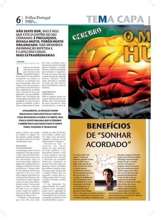 6|            DOMINGO
              23 • MAIO • 2010                                                                         TEMA CAPA
                                                                                                                                                 O MA
NÃO SENTE DOR, MAS É NELE
QUE ESTÁ O CENTRO DO SEU
COMANDO. É PREGUIÇOSO,




                                                                                                                                                 HU
DIVAGA MUITO, PORÉM MUITO
ORGANIZADO. NÃO MEMORIZA
INFORMAÇÃO REPETIDA E
É CAPAZ DAS COISAS
MAIS EXTRAORDINÁRIAS
 NILZA VAZ
nilza.redaccao@folhadeportugal.pt    de Cristo, acreditava que o
                                     pensamento vinha de um órgão



L
          embra-se de quando         quente e pulsante: o coração.
          tinha 10 anos e os seus    Para ele, o cérebro servia apenas
          pais o levaram a uma       para refrigerar o organismo.
          maravilhosa viagem à       Foi mais ou menos assim que
Euro Disney? Foi uma aventura        a mente humana foi explicada
inesquecível, no entanto, se         durante milénios. Desde
comparar as memórias que             então, desvendar os segredos
tem armazenadas sobre essa           da mente tem sido uma das
viagem com as dos seus pais, o       mais extraordinárias aventuras
que resulta é uma série de factos    humanas.
que, simplesmente, não batem
certo... Quantos de nós já nos       DESCOBERTAS
deparámos com esta realidade.        CIENTÍFICAS
Muitas vezes duvidamos das           Nada se compara, porém, aos
nossas próprias capacidades, das     avanços obtidos nessa área nos
qualidades da nossa memória          últimos anos. Uma inﬁnidade
quando, na realidade, a culpa é      de novas descobertas, feitas
única e exclusivamente do nosso      em laboratórios e centros de

     ATUALMENTE, AS PESSOAS VIVEM
   OBCECADAS COM GINÁSTICAS E DIETAS
                                                                         FOTOS: D.R.




 PARA MELHORAR A SAÚDE E O CORPO, MAS
   POUCA GENTE IMAGINA QUE O CÉREBRO


                                                                                                      BENEFÍCIOS
  TAMBÉM DEVE SER EXERCITADO O TEMPO
      TODO, FAZENDO-O TRABALHAR



                                                                                                      DE “SONHAR
próprio cérebro, sim, porque         estudos ao redor do Mundo,
ele também se engana! Ou             tem revelado o cérebro como
seja, de facto, aquele episódio      um órgão mais fascinante,
de infância pode não ter sido        complexo e poderoso do que


                                                                                                      ACORDADO”
minimamente assim.                   anteriormente se imaginava.
                                        Descobriu-se que, ao
REALIDADE                            c ont r á r io do s out ro s

                                                                                                                                                                             FOTOS: D.R.
OU IMAGINAÇÃO?                       órgãos do corpo humano,
O mundo que vemos é real ou          ele pode melhorar o seu
imaginário? A luz que se projeta     desempenho durante a vida.
à nossa volta seria observada e      A única exigência é que seja                      O cérebro, dizia Carl                                até aqui se julgava dormente
sentida da mesma forma caso          permanentemente treinado                          Sagan, “é como um                                    nessas circunstâncias. Kalina
não estivéssemos aqui? As            e exercitado em atividades                        músculo, quando é usado,                             Christoff, responsável pelo
cores fariam algum sentido se        intelectuais. Atualmente, as                      sente-se bem” mas, a                                 estudo, diz que é normal
alguém não as pudesse observar,      pessoas vivem obcecadas com                       julgar pelas descobertas                             associar a divagação à
catalogar e interpretar? Os sons     ginásticas, dietas e atividades                   mais recentes da Ciência,                            preguiça e falta de atenção,
produziriam o mesmo efeito           para melhorar a saúde do corpo,                   o cérebro está em                                    mas este estudo prova que o
se não existissem ouvidos para       mas pouca gente imagina que                       atividade permanente,                                cérebro chega a estar mais
captá-los? O frio ou o calor         o cérebro também deve ser                         mesmo quando pensamos                                ativo nestas alturas do que
teriam alguma importância na         exercitado o tempo todo. E a                      que está parado. Na                                  quando desempenhamos
ordem geral do Universo se não       melhor maneira de viver mais                      verdade, ele trabalha por                            tarefas do dia-a-dia que
o estivermos a sentir? Tudo que      e melhor é fazendo o cérebro                      nós. Um estudo de uma                                requerem concentração.
o que se vê, ouve e sente reﬂete o   trabalhar.                                        universidade do Canadá                               Sonhar acordado pode ocupar
mundo exterior A forma como             O uso adequado das                             mostra que a atividade                               até um terço das nossas
alguém percebe, interpreta           potencialidades do cérebro                        cerebral aumenta em                                  vidas e é um importante
                                                                                                                FOTO: D.R.




ou reage a isso, no entanto,         também pode multiplicar                           determinadas zonas                                   estado cognitivo durante
é pura criação do cérebro, a         muitas vezes a capacidade de                      quando a mente divaga.                               o qual podemos desligar a
mais maravilhosa e elaborada         uma criança aprender, melhorar                    Entre as áreas que se acendem quando se   nossa atenção de tarefas rotineiras para,
produção da vida na Terra.           o desempenho de uma pessoa                        sonha acordado está a responsável pela    inconscientemente, encontrarmos soluções
   Aristóteles, o ﬁlósofo grego      no emprego e aprimorar os seus                    resolução de problemas complexos, que     para os nossos problemas.
que viveu 350 anos antes             vínculos familiares e sociais.
 