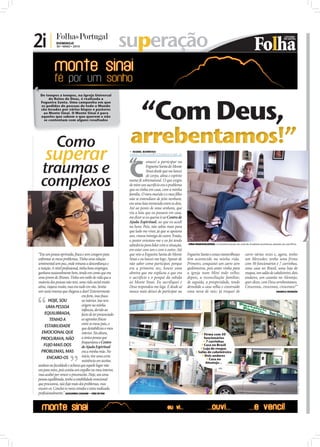 2i |          DOMINGO
                                    30 • MAIO • 2010                                superação

                        De tempos a tempos, na Igreja Universal
                             do Reino de Deus, é realizada a
                        Fogueira Santa. Uma campanha em que
                        os pedidos de pessoas de todo o Mundo
                        são levados por vários bispos e pastores
                         ao Monte Sinai. O Monte Sinai é para
                        aqueles que sabem o que querem e não
                          se contentam com alguns resultados




                                    Como                                             arrebentamos!”
                            superar                                                   ISABEL BARBOSA
                                                                                     isabel.redaccao@folhadeportugal.pt




                                                                                     “
                         traumas e                                                   C
                                                                                                 omecei a participar na
                                                                                                 Fogueira Santa do Monte
                                                                                                 Sinai desde que me lancei


                         complexos
                                                                                                 de corpo, alma e espírito
                                                                                     numa fé sobrenatural. O que exigiu
                                                                                     de mim um sacrifício era o problema
                                                                                     que eu tinha em casa, com a minha
                                                                                     família. O meu marido e o meu ﬁlho
                                                                                     não se entendiam de jeito nenhum,
                                                                                     era uma luta tremenda entre os dois.
                                                                                     Até ao ponto de uma senhora, que
                                                                                     viu a luta que eu passava em casa,
                                                                                     me dizer se eu queria ir ao Centro de
                                                                                     Ajuda Espiritual, ao que eu acedi
                                                                                     na hora. Pois, não sabia mais para
FOTO: DIOGO ALMEIDA




                                                                                     que lado me virar, já que se apoiava
                                                                                     um, virava inimiga do outro. Então,
                                                                                     o pastor orientou-me e eu foi tendo
                                                                                     sabedoria para lidar com a situação,    VIDA MARAVILHOSA: A transformação da vida de Anabela aconteceu através do sacrifício

                                                                                     em estar com um e com o outro. Até
                       “Era um pessoa oprimida, fraca e sem coragem para             que veio a Fogueira Santa do Monte      Fogueira Santa e coisas maravilhosas        carro várias vezes e, agora, tenho
                       enfrentar os meus problemas. Tinha uma relação                Sinai e eu lancei-me logo. Apesar de    têm acontecido na minha vida.               um Mercedes; tenho uma firma
                       sentimental sem paz, onde reinava a desconﬁança e             não saber como participar, porque       Primeiro, conquistei um carro zero          com 50 funcionários e 7 carrinhas,
                       a traição. A nível proﬁssional, tinha bons empregos,          era a primeira vez, houve uma           quilómetros, pois antes vinha para          uma casa no Brasil, uma loja de
                       ganhava razoavelmente bem, tendo em conta que era             obreira que me explicou o que era       a igreja num Mini todo velho;               roupas, um salão de cabeleireiro, dois
                       uma jovem de 20 anos. Tinha um estilo de vida que a           o sacrifício e o porquê da subida       depois, a reconciliação familiar;           andares, um casarão no Alentejo;
                       maioria das pessoas não tem, uma vida social muito            ao Monte Sinai. Eu sacrifiquei e        de seguida, a prosperidade, tendo           quer dizer, com Deus arrebentamos.
                       ativa, viajava muito, mas era tudo em vão. Sentia             Deus respondeu-me logo. E desde aí      demolido a casa velha e construído          Crescemos, crescemos, crescemos!”
                       um vazio imenso que chegava a doer! Exteriormente             nunca mais deixei de participar na      uma nova de raiz; já troquei de                                     ANABELA FRANGÃO
                                                         era forte, mas fraca
                               HOJE, SOU                 no interior. Isso teve
                             UMA PESSOA                  origem na minha
                                                         infância, devido ao
                            EQUILIBRADA,                 facto de ter presenciado
                                TENHO A                  as agressões físicas
                                                         entre os meus pais, o
                            ESTABILIDADE
                                                         que destabilizou o meu
                          EMOCIONAL QUE                  interior. Na altura,                                                          Firma com 50
                         PROCURAVA, NÃO                  a única pessoa que                                                             funcionários
                                                         frequentava o Centro                                                           7 carrinhas
                           FUJO MAIS DOS                 de Ajuda Espiritual                                                           Casa no Brasil
                                                                                                                                      Loja de roupas
                         PROBLEMAS, MAS                  era a minha mãe. No                                                       Salão de cabeleireiro
                                                         início, tive uma certa                                                        Dois andares
                              ENCARO-OS
                                                                                                                                                                                                                    FOTOS: JOÃO FILIPE/D.R./CLÁUDIA PEREIRA




                                                                                                                                           Casa no
                                                         resistência em aceitar,                                                         Alentejo...
                       andava na faculdade e achava que aquele lugar não
                       era para mim, pois existia um orgulho no meu interior,
                       mas acabei por vencer o preconceito. Hoje, sou uma
                       pessoa equilibrada, tenho a estabilidade emocional
                       que procurava, não fujo mais dos problemas, mas
                       encaro-os. Conclui os meus estudos e estou realizada
                       proﬁssionalmente.” ALEXANDRA CASSAMO – CRUZ DE PAU
 