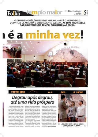 templo maior                                                                                                                   DOMINGO
                                                                                                                                                                                               30 • MAIO • 2010
                                                                                                                                                                                                                  | 5i
                              O DEUS DE MOISÉS É O DEUS DAS MARAVILHAS E É O MESMO DEUS
                          DE ONTEM, DE AMANHÃ E, ETERNAMENTE, ELE SERÁ. AS SUAS PROMESSAS
                                   SÃO ILIMITADAS NO TEMPO, POIS DEUS NÃO MUDA




                                                                 minha vez
FOTOS: DIOGO ALMEIDA




                                         ENCONTRO DAS FAMÍLIAS: Todos os domingos, milhares de pessoas assistem à palestra e recebem orientações à luz da Bíblia de como alcançar uma transformação de vida




                            Degrau após degrau,
                           até uma vida próspera
                       “Foram várias as Fogueiras Santas        planeado, Deus não nos desamparou.        campo de ténis, etc... uma empresa de
                       de Israel em que participámos, pois      Terminámos a faculdade e somos os         contabilidade e gestão, tudo através da
                       quando Deus fala ao nosso coração,       dois licenciados em Gestão. Mas, no       Fogueira Santa”, conta Rui.
                       nós fazemos. E valeu a pena”,            meu caso, havia uma questão que           “A nível proﬁssional, estava há três
                       disse Luísa, continuando: “Fomos         era praticamente impossível, que era      anos numa empresa grande, fazia
                       conquistando e a primeira realização     voltar a inscrever-me numa segunda        o que gostava, mas não gostava do
                       foi o nosso casamento. Chegámos          licenciatura, na faculdade que queria.    salário que recebia, que apenas dava
                       muito jovens à Igreja e cada um          O meu pedido veio indeferido, mas         para pagar as despesas. Não dava
                       tinha a sua vida. Mas, lutámos           coloquei o meu sacrifício no altar e      para ter a estabilidade que queríamos.
                       e acabámos por casar, e mesmo            Deus deu-me essa graça”.                  Despedi-me, mas, ao ﬁm de 15 dias,
                       sacriﬁcando o dinheiro para a boda,      “Um mês depois, a faculdade               já estava a trabalhar noutra empresa
                       o vestido e a lua de mel, tivemos        ligou-me a dizer que tinha entrado.       e determinei que iria ser diretora
                       um casamento de sonho. Deus deu-         Conquistámos ainda uma vivenda            ﬁnanceira da empresa. E, hoje, sou
                       -nos as condições para realizarmos o     e um apartamento, ambos em                a diretora ﬁnanceira dessa empresa”,              ...QUANDO DEUS FALA AO NOSSO
                       nosso casamento tal como tínhamos        condomínios fechados com piscina,         concluiu Luísa. LUÍSA E RUI MAGALHÃES                 CORAÇÃO, NÓS FAZEMOS...
 