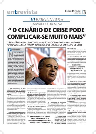 entrevista                                                                                                                                                                                                                    DOMINGO
                                                                                                                                                                                                                         30 • MAIO • 2010
                                                                                                                                                                                                                                                  |3
                                                                      10 PERGUNTAS a
                                                                       CARVALHO DA SILVA

 “ O CENÁRIO DE CRISE PODE
 COMPLICAR-SE MUITO MAIS”
O SECRETÁRIO-GERAL DA CONFEDERAÇÃO NACIONAL DOS TRABALHADORES
PORTUGUESES FALA-NOS DA REALIDADE DOS SINDICATOS EM TEMPO DE CRISE
                 PEDRO MARQUES                                                                                                                                                                         da CGTP em 2012.
                 DE FIGUEIREDO                                                                                                                                                                            É do domínio público que este será o meu último
                 (cedida por revista Plenitude)
                                                                                                                                                                                                       mandato. Daqui para a frente não posso adiantar



    N
                 asceu em Barcelos,                                                                                                                                                                    nada. Seguramente, não estarei na função que
                 em 1948, numa                                                                                                                                                                         desempenho para lá do limite de 2012.
                 família de pequenos
                 agricultores e sonhava                                                                                                                                                                   7 – As suas críticas ao facto de não
    em ser engenheiro eletrotécnico.                                                                                                                                                                   haver renovação e rejuvenescimento nas
    Acabou por ser eletricista e                                                                                                                                                                       centrais sindicais pesam nessa decisão?
    trabalhou como operário eletricista.                                                                                                                                                                  As instituições vão muito para lá das pessoas e,
    Dedicando-se desde o início à                                                                                                                                                                      como tal, é sempre a instituição que tem de estar acima
    defesa dos trabalhadores, foi
    eleito coordenador da CGTP-IN,                                                                                                                                                                            É NECESSÁRIO
    em 1986, e, em 1999, secretário-                                                                                                                                                                      RECOMPOR E INVENTAR
    -geral. É membro do comité
    executivo da Confederação                                                                                                                                                                               NOVOS CAMPOS DE
    Europeia de Sindicatos e do                                                                                                                                                                              SOLIDARIEDADE
    Conselho Económico e Social, onde
    preside à Comissão Especializada                                                                                                                                                                   de quaisquer interesses a defender. Era para ter saído
    Permanente da Política Económica                                                                                                                                                                   em 2004, fui solidário com os apelos e os interesses dos
    e Social. Em julho de 2000,                                                                                                                                                                        trabalhadores. Acabei por ﬁcar, mas já é tempo de ir
    licenciou-se em Sociologia no                                                                                                                                                                      embora. É preciso que as novas gerações tomem as
                                                                                                                                                                                                       rédeas.
                                                                                                                                                                               FOTO: LUSA/PEDRO PINA




    ISCTE; em 2007, apresentou a sua
    tese de doutoramento. E escreveu o
    livro “Acção sindical: transformação                                                                                                                                                                  8 – O líder de uma estrutura sindical
    e desenvolvimento”.                                                                                                                                                                                tem a mesma capacidade de intervenção
                                                                                                                                                                                                       social do que o líder de um partido?
                                                                                                                                                                                                          Naquilo que se refere a lidar com dimensões do ser
                                                                                                                                                                                                       humano, possivelmente. Do ponto de vista de uma
    1 – Tem defendido que, na atual                          euros para um mínimo de 12 anos de escolaridade tem         através dos trabalhadores, quer dos sindicatos e das                          interpretação de poder, não. Os sindicatos são um
conjuntura, o esforço de todos os                            de ser revista urgentemente.                                próprias organizações patronais. Num contexto de                              movimento social especíﬁco, como tal põem em causa
portugueses tem de ser, em primeiro                                                                                      crise, a aposta na formação e qualiﬁcação de ativos não                       as relações instituídas de poderes. Um sindicalista
lugar, na defesa e na salvaguarda do                            3 – Os atrasos no pagamento de                           deveria servir exclusivamente para “tapar buracos”. Na                        atuará sempre no espaço do contra-poder.
emprego.                                                     ordenados, as medidas alternativas ao                       verdade, é preciso vontade política e disponibilidade
    Um dos fatores mais negativos que contribuiu para        despedimento, como o sistema de lay-                        para operar as grandes mudanças, nas áreas da                                    9 – O movimento sindical atravessa
que Portugal esteja nesta situação foi a desvalorização      -off, destinam-se a camuﬂar a crise?                        formação e da qualiﬁcação, assim como repensar o                              um momento difícil. Como encara
do trabalho, resultado dos políticas e de práticas erradas      Em muitos casos, sim. Não nos iludamos com a             papel das proﬁssões e das qualiﬁcações existentes no                          o facto de que a maioria dos novos
seguidas há décadas. Gerou-se na Sociedade uma               alcance destas medidas que não são resposta para            nosso País.                                                                   proﬁssionais não esteja interessada em
permissividade em relação à destruição do emprego            controlar custos, mas apenas “medidas paliativas”.                                                                                        sindicalizar-se?
e do aparelho produtivo. Nesta crise sobressai uma           Não quero fazer de arauto da desgraça, mas acredito             5 – Considera ser necessário                                                 A precariedade laboral que se vive em Portugal é
linha divisória signiﬁcativa entre ter e não ter emprego.    que o cenário de crise pode complicar-se muito mais.        reinventar a solidariedade social?                                            limitadora da aproximação aos sindicatos. Em 99%
Estar empregado, hoje em dia, signiﬁca a possibilidade                                                                       O individualismo que se institucionalizou nas                             dos casos, qualquer trabalhador precário que diga
de uma vida minimamente digna do ponto de vista                  4 – Quais são as “medidas efetivas de                   últimas décadas, ligado a referências consumistas,                            ao patrão que se sindicalizou, não vê o seu contrato
social. O contrário, o desemprego, é um caminho              combate à crise” que defende?                               tem provocado um efeito demolidor na Sociedade.                               renovado.
aceleradíssimo para a pobreza.                                   A orientação de todo o investimento para a criação      É, por isso, necessário recompor e inventar novos
                                                             de mais e melhor emprego. O Governo tem de ser              campos de solidariedade. É necessário que os agentes                             10 – Nota-se uma certa
   2 – Outra das mudanças que considera                      responsabilizado e dar sinais de mudança e, para            geradores da identidade coletiva - a família, a escola,                       descredibilização da estrutura sindical
prioritária prende-se com a situação dos                     isso, é necessária a mobilização dos atores sociais, quer   a comunidade e o trabalho - sejam repensados.                                 nacional?
jovens no mercado de trabalho.                                                                                                                                                                            Se a Sociedade está em crise, os sindicatos,
   O primeiro sinal de efetiva saída da crise dar-                O PRIMEIRO SINAL DE EFETIVA                                                   6 – Embora afirme                                      enquanto organização social, terão também de
-se-á quando houver alternativas válidas para a                                                                                               poder continuar como                                     estar inevitavelmente em crise. Se no quadro das
juventude. Enquanto lhes for proposto desemprego,                   SAÍDA DA CRISE DAR-SE-Á                                                   secretário-geral, já                                     organizações de trabalho, o poder patronal vier
precariedade e baixos salários iremos regredir. Tem              QUANDO HOUVER ALTERNATIVAS                                                   garantiu que este                                        a sobrepor-se sistematicamente ao do trabalho,
de haver respostas novas para a juventude, de forma                VÁLIDAS PARA A JUVENTUDE                                                   mandato será o último e                                  tal realidade acabará por ter efeitos visíveis
a evitar ruturas sociais graves. E a “chapa” dos 500                                                                                          que deixará a liderança                                  nas estruturas sindicais.
 