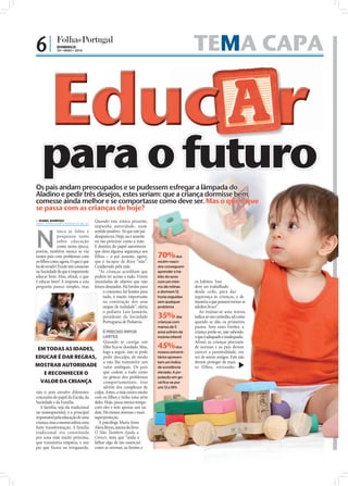6|           DOMINGO
                              30 • MAIO • 2010                                                               TEMA CAPA


                         Educ r
                    para o futuro
                 Os pais andam preocupados e se pudessem esfregar a lâmpada do
                 Aladino e pedir três desejos, estes seriam: que a criança dormisse bem,
                 comesse ainda melhor e se comportasse como deve ser. Mas o que é que
                 se passa com as crianças de hoje?
                  ISABEL BARBOSA
                 isabel.redaccao@folhadeportugal.pt
                                                      Quando este estava presente,
                                                      impunha autoridade, num



                 N
                              unca se falou e         sentido positivo. Só que este pai
                              pesquisou tanto         desapareceu. Hoje, ou é ausente
                              sobre educação          ou tão próximo como a mãe.
                              como nesta época,       E desistiu do papel autoritário
                 porém, também nunca se viu           que dava alguma segurança aos
                 tantos pais com problemas com        filhos – o pai assume, agora,       70%        dos
                 os ﬁlhos como agora. O que é que     que é incapaz de dizer “não”.       recém-nasci-
                 há de errado? Existe um consenso     Coadjuvado pela mãe.                dos conseguem
                 na Sociedade de que é importante        “As crianças acreditam que       aprender o há-
                 educar bem. Mas, aﬁnal, o que        podem ter acesso a tudo. Vivem      bito do sono
                 é educar bem? A resposta a esta      inundadas de objetos que não        com um míni-       os hábitos. Isso
                 pergunta parece simples, mas         foram desejados. Há limites para    mo de rotinas      deve ser trabalhado
                                                           o consumo, há limites para     e dormem 12        desde cedo, para dar
                                                           tudo, é muito importante       horas seguidas     segurança às crianças, e de
                                                           na construção dos seus         sem qualquer       maneira a que possam tornar-se
                                                           mapas de realidade”, alerta    problema           adultos livres”.
                                                           o pediatra Luís Januário,                            Ao ensinar-se uma norma
                                                           presidente da Sociedade        35%         das    indica-se um caminho, tal como
                                                           Portuguesa de Pediatria.       crianças com       quando se dão os primeiros
                                                                                          menos de 5         passos. Sem esses limites, a
FOTO: D.R./SXC




                                               É PRECISO IMPOR                            anos sofrem de     criança perde-se, não sabendo
                                               LIMITES                                    insónia infantil   o que é adequado e inadequado.
                                                Quando se castiga um                                         Afinal, as crianças precisam
        EM TODAS AS IDADES,                     ﬁlho ﬁca-se desolado. Mas,                45%          dos   de normas e os pais devem
                                                logo a seguir, não se pode                nossos universi-   exercer a parentalidade, em
       EDUCAR É DAR REGRAS, pedir desculpa, de modo                                       tários apresen-    vez de serem amigos. Este não
                                                a não lhe transmitir um                   tam um índice      devem proteger de mais
       MOSTRAR AUTORIDADE valor ambíguo. Os pais                                          de sonolência      os filhos, retirando-
            E RECONHECER O                      que cedem a tudo estão                    elevado. A po-
                                                na génese dos problemas                   pulação em ge-
          VALOR DA CRIANÇA                      comportamentais. Isso                     ral fica-se por
                                                advém dos complexos de                    uns 12 a 18%
       não é, pois envolve diferentes culpa. Antes, a mãe estava muito
       conceções do papel da Escola, da com os ﬁlhos e tinha uma série
       Sociedade e da Família.            deles. Hoje, passa menos tempo
          A família, seja ela tradicional com eles e tem apenas um ou
       ou monoparental, é a principal dois. Há menos normas e mais
       responsável pela educação de uma superproteção.
       criança, mas a mesma sofreu uma      A psicóloga Maria Jesus
       forte transformação. A família Alava Reyes, autora do livro
       tradicional era constituída O Não Também Ajuda a
       por uma mãe muito próxima, Crescer, nota que “anda a
       que transmitia empatia, e um falhar algo de tão essencial
       pai que ficava na retaguarda. como as normas, os limites e
 
