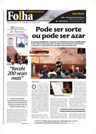 Folha
                                          CENTRO DE AJUDA
                                                                                                                                                                        LEIA MAIS:
                                                                                                                                               2i/3i – ENCONTRO DAS FAMÍLIAS:
                                                                                                                                                 "Não! Eu não posso!"
                                                                                                                                  4i – REFLEXÃO: A armadura de Deus
                         Nº 337 • DOMINGO • 06 • JUNHO • 2010




        Histórias
        de Sucesso                                                           Pode ser sorte
       VIDEO
  CONFERÊNCIA:
  Os participantes
   do Congresso,
                                                                            ou pode ser azar
                                                                           As pessoas atribuem o sucesso ou o fracasso à sorte ou à falta dela.
     em Lisboa,
     assistiram à
   história de vida
    de Ilídio, que
  reside na Ilha da                                                        É uma maneira de pensar que, simplesmente, bloqueia a criatividade,
       Madeira
                                                                           a inovação e a ação diante dos desafios oferecidos pela vida

                                                                             Especial




  “Recebi
 200 vezes
                                                    FOTOS: DIOGO ALMEIDA




   mais”
“Em dezembro de 2009, a minha empresa                                       ISABEL BARBOSA                                                                                     que estamos lá em baixo,
                                                                           isabel.redaccao@folhadeportugal.pt




                                                                           O
de construção civil encontrava-se à beira da                                                                                                                                    mas na verdade estamos a
falência. O mercado retraiu-se devido à crise                                          sucesso é a opção de                                                                     ganhar impulso para dar
e eu não tinha qualquer trabalho, acumulei dí-                                         não desistir e o fracasso                                                                um salto muito maior.
vidas e dos nove funcionários acabei por ficar                                         é a opção de desistir                                                                    É por isso que perante o
só com dois. Só tinha nome de empresário,                                              cedo demais, ficando                                                                     sacrifício até parece que
porque passava mais tempo em casa do que                                   assim evidente que no Mundo tudo é                                                                   a pessoa perdeu, porque
a trabalhar. Mas não aceitava essa situação e                              uma escolha. A maioria dos grandes                                                                   deu tudo, e quem olha de
decidi participar na Fogueira Santa de Israel,                             sucessos aconteceram apesar dos                                                                      fora diz que ela é louca.
onde fiz um verdadeiro sacrifício. Na altura, o                            problemas e não pela ausência deles. A                                                               Mas ela não está a contar
                                                                                                                           O SEGREDO DOS MILIONÁRIOS: Semanalmente,
único dinheiro que tinha era 1.200 euros, que                              diferença não é o fracasso, mas a forma          é distribuído o estudo que aborda vários temas      com a sorte. O sacrifício
                                                                           como se reage perante ele. “Sabe por é                                                               não é para aventureiros,
     DEPOIS DO SACRIFÍCIO,                                                 que você ainda não é um milionário?       Quem conta com a sorte, vive de não é para quem quer tentar a sorte,
                                                                           Ainda... um detalhe”, perguntou           braço dado com o azar. Ele é amigo o sacrifício é para quem quer realizar
 DEUS ABENÇOOU-ME COM DUAS                                                 o orador, Pr. Walber Barboza, nos         do fracasso e inimigo do sucesso”, um sonho, para quem não quer viver
  OBRAS, DE 38 APARTAMENTOS,                                               momentos iniciais do Congresso            aﬁrmou o orador. “Você tem que se de história, é para quem quer viver de
                                                                           Financeiro, à medida que abordava         conscientizar de que a mão de que realidade”, asseverou o orador.
 SENDO QUE 8 SÃO DE LUXO, NO                                               o tema da semana, no âmbito do            você deve depender é a mão de Deus                    “No Mundo em que vivemos
    VALOR DE 240 MIL EUROS                                                 curso: O segredo dos milionários.         e não da sorte! Na vida tudo o que quando alguém ganha outro perde,
                                                                           O orador começou, de imediato,            acontece pode
não chegava nem para pagar uma parte da                                    por reportar-se ao fator sorte, que a     ser sorte ou azar, A DIFERENÇA NÃO É O FRACASSO, MAS
dívida e decidi colocar tudo no altar de Deus.                             maioria das pessoas atribui ao sucesso    dependendo do A FORMA COMO SE REAGE PERANTE ELE
Depois do sacrifício, Deus abençoou-me com                                 ou ao fracasso.                           que vem depois.
duas obras, de 38 apartamentos, sendo que                                                                            O que parece azar num momento, quando alguém sobe outro desce,
8 são de luxo, no valor de 240 mil euros. Re-                              VOCÊ CONTA COM A SORTE?                   pode ser sorte no futuro. A minha quando alguém ri outro chora, e quem
cebi 200 vezes mais do que aquilo que sacri-                               “Muitas pessoas não vencem na vida,       vida tem é que estar nas mãos de Deus, conta com a sorte ﬁca para trás. A
fiquei! De dezembro até hoje, a minha vida                                 porque ﬁcam a contar com a sorte.         porque há momentos em que parece sorte não existe!”, concluiu o orador.
mudou radicalmente! Hoje, não me falta tra-
balho, tenho 14 funcionários e ainda estou a
precisar de mais trabalhadores.”
                                                                                  MEDITE: “Quem espera pela sorte, anda junto com o azar. É
                                 ILÍDIO – MADEIRA                                 companheiro do fracasso e inimigo do sucesso” (WALBER BARBOZA)
 