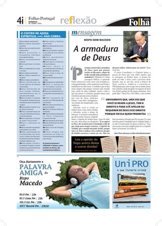 4i |               DOMINGO
                   06 • JUNHO • 2010                                reflexão
        O CENTRO DE AJUDA
        ESPIRITUAL (IURD) NÃO COBRA:
                                                                             mensagem
      1.Para realizar casamentos        21.Para manter a Fazenda
                                                                                             BISPO EDIR MACEDO
      2.Para realizar batizados         Nova Canaã



                                                                                A armadura
      (adultos)                         22.Para a realização de cursos
      3.Para dar aconselhamento         informáticos
      matrimonial                       23.Para aconselhar e apoiar
      4.Para aconselhar e               na escolha de uma carreira



                                                                                  de Deus
      acompanhar indivíduos             profissional
      toxicodependentes                 2 4 . P a r a a t e n d i m e n to
      5.Para aconselhamento             telefónico 24 horas
      pastoral                          25.Para apoio a mulheres




                                                                             P
                                                                             “
      6.Para participar na Santa        vítimas de abusos
      Ceia                              26.Para            apoio         e
      7Para a realização da unção       aconselhamento a indivíduos                             ortanto, tomai toda a armadura deixarei órfãos, voltarei para vós outros” (João
      com óleo                          dependentes alcoólicos                                  de Deus, para que possais 14.16-18).
      8.Para visitas ao domicílio       27.Para visitas a lares de                              resistir no dia mau e, depois de     O outro Consolador é o Espírito Santo, a
      9.Para visitas a doentes no       terceira idade                                          terdes vencido tudo, permanecer pessoa de Deus que vem sobre aqueles que
      hospital                          28.Para dar alimento aos sem-                           inabaláveis” (Efésios 6.13). Nesta se entregam ao Senhor Jesus. A pessoa até
      10.Para visitas a presidiários    -abrigo                                                 passagem bíblica, o apóstolo pode ter sido a mais cruel e perversa deste
      11.Para distribuição de           29.Para apoio em catástrofes         Paulo ensina-nos como vestir essa armadura e, mundo, mas se, um dia, ouviu a Palavra de
      cestas básicas às famílias        30.Para a realização                 consequentemente, como mantermo-nos ﬁrmes e Deus, aceitou-a, rendeu-se e converteu-se.
      carenciadas                       de atividades lúdicas e              inabaláveis nos dias maus. A verdade é que os dias Obviamente que, uma vez que você se rende a Jesus,
      12.Para distribuição de           desportivas com os jovens            maus sempre vêm porque vivemos num mundo tem o direito e pode até apelar ou requerer de Deus
      bens (roupas, mobílias,           31.Para aconselhamento e             mau, cheio de ódio, maldade, inveja e tudo o esse direito porque foi Ele quem prometeu. Você
      eletrodomésticos, etc.) a         campanhas na prevenção do            que não presta. E somente quando temos uma pode falar: “Deus-Pai, o Teu Filho, o meu Senhor
      pessoas carenciadas               HIV                                  resistência pessoal, uma armadura
      13.Para acolher o Instituto       32 .Pelo transpor te de              que vem de Deus, podemos
      Português do Sangue nas suas      pessoas com dificuldades de          resistir a esses dias e protegermo-             OBVIAMENTE QUE, UMA VEZ QUE
      instalações para a doação de      locomoção                            -nos diante das tempestades e dos                 VOCÊ SE RENDE A JESUS, TEM O
      sangue                            33.Pelo estacionamento no            vendavais.
      14.Para ajudar a manter o Lar     parque da Igreja                        Quando você se rende ao                       DIREITO E PODE ATÉ APELAR OU
      de Idosos Universal               34.Pelos Estudos Bíblicos
      15.Para a apresentação de         realizados
                                                                             Senhor Jesus como único Senhor                  REQUERER DE DEUS ESSE DIREITO
                                                                             e Salvador, aceita o plano da
      crianças (não batiza crianças,    35.Pela entrada e participação
                                                                             salvação. A primeira providência               PORQUE FOI ELE QUEM PROMETEU
      somente adultos)                  no Maior Congresso
                                                                             que deve tomar é buscar o Espírito
      16.Para participar no Grupo       Financeiro do País
                                                                             Santo, o Espírito do Senhor Jesus. Antes de subir Jesus prometeu, dizendo que Ele iria para Ti, e que
      de Jovens "Força Jovem"           36.Pela realização de funerais
                                                                             aos céus, Jesus disse aos discípulos: “E eu rogarei enviaria outro Consolador que é o Espírito Santo, e
      17.Para a realização de           37.Pela distribuição do Óleo
                                                                             ao Pai, e ele vos dará outro Consolador, a ﬁm de eu não O recebi ainda. Eu quero recebê-Lo.” Faça
      orações                           Santo de Israel
      18.Para a entrada nas igrejas e   38.Pelos cursos de Teologia
                                                                             que esteja para sempre convosco, o Espírito da esta oração com estas simples palavras e o Espírito
      participação nos cultos           (IBURD)
                                                                             verdade, que o mundo não pode receber, porque Santo certamente virá sobre si.
      19.Para a participação em         39.Pelos milagres que
                                                                             não o vê, nem o conhece; vós o conheceis, porque
      Concentrações, em locais          acontecem em todos os
                                                                             ele habita convosco e estará em vós. Não vos            Que Deus abençoe a todos abundantemente.
      como: Coliseu dos Recreios,       Centros de Ajuda espalhados
      Pavilhão Rosa Mota, Estádios,     pelo Mundo.
      Pavilhão Atlântico, etc.
      20.Para ajudar a manter a         Só ensina às pessoas a
      Sociedade “Pestallozi” (presta    VERDADE. O dízimo, como
      assistência aos portadores da     também as ofertas, são
      síndrome de Down)                 mandamentos bíblicos.



PUB                                                                                                                               PUB
 