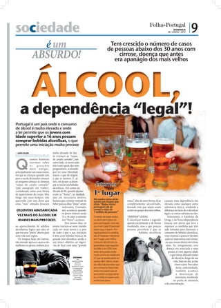 sociedade                                                                                                                                       DOMINGO
                                                                                                                                                        06 • JUNHO • 2010
                                                                                                                                                                              |9
                                é um                                                             Tem crescido o número de casos
                                                                                                de pessoas abaixo dos 30 anos com
                              ABSURDO!                                                               cirrose, doença que antes
                                                                                                   era apanágio dos mais velhos




              Portugal é um país onde o consumo
              de álcool é muito elevado e onde
              a lei permite que os jovens com
              idade superior a 16 anos possam
              comprar bebidas alcoólicas, o que
              permite uma iniciação muito precoce
               JOÃO FILIPE                     tenha deixado de dar
              direccao@folhadeportugal.pt
                                                às crianças as “sopas



              Q
                            uantas histórias de cavalo cansado”, por
                            ouvimos sobre outro lado, os jovens não
                            a s g e r a ç õ e s têm tanto apoio dos seus
                            ma is a nt igas, progenitores, acabando
              principalmente nas zonas rurais, por ter uma liberdade
              em que as crianças quando iam maior, o que dá origem
              para a escola de manhã comiam a que se juntem. E, aí

                                                                                    Estamos
              ao pequeno-almoço as famosas sim, em grupo acabam
              “sopas de cavalo cansado” por se iniciar nas bebidas
              (pão ensopado em vinho), alcoólicas. Tal como na                                   em
              considerado como uma forma década de 80, quando muitas
              de aquecimento do corpo. Mas eram as “festas”, na verdade
              longe vão esses tempos, não não era necessário motivo,
                                                                                   1º lugar
                                                                                   Há muitos anos atrás
              querendo com isso dizer que bastava que existisse vontade de         existia um slogan que         moca”, dito de outra forma, ﬁcar    causam uma dependência tão
              estas “más” atitudes levaram beber para as ditas “festas” serem      dizia: “Beber vinho           completamente alcoolizado,          elevada como qualquer outra
                                                          realizadas. Contudo,     português dá de               fazendo com que sejam assim         substância tóxica, residindo a
               OS JOVENS ABUSAM CADA isto acontecia quando                         comer a mais de               aceites no grupo dos mais velhos.   diferença no facto de o álcool ser
                                                          os jovens tinham ainda   1 milhão de pessoas”                                              legal e as outras substâncias não.
                VEZ MAIS DO ÁLCOOL EM                     15 a 16 anos e somente   O hábito de beber todos       “DROGA” LEGAL                          Entretanto, o Instituto da
                 IDADES MAIS PRECOCES                     nos “furos” escolares.   os dias é bem típico do       O álcool por muitos é ingerido      Droga e da Toxicodependência
                                                             Nos nossos dias, os   povo português, uma vez       apenas socialmente e de forma       lançou um alerta que leva a
              ao aparecimento de adultos jovens iniciam-se neste mundo             que 4 em cada 10 pessoas      moderada, mas o que poucas          repensar as medidas que têm
              alcoólatras, lógico que não, só cada vez mais novos e o pior         dizem que o fazem. Por-       pessoas percebem é que as           sido tomadas para diminuir o
              que era uma “porta” aberta para de tudo é que a sua iniciação        tugal aparece no ranking                bebidas alcoólicas        consumo de bebidas alcoólicas,
              uma vida sem regras.              é feita com bebidas brancas de     dos 27 estados-membros                                            visto estarem a aparecer doentes
                 Os tempos hoje são outros, grande teor alcoólico, sendo o         em 1º lugar, com 43% a                                             cada vez mais novos com cirrose,
              não estando aqui em causa se são seu único objetivo ao ingeri-       consumir álcool com re-                                            ou seja, jovens abaixo dos trinta
              melhores ou piores, embora já se -las de ﬁcar com uma “grande        gularidade; logo seguido                                            anos. Se, antigamente, esta
                                                                                   da Itália, com 25%; mas                                              doença era associada a uma
                                                                                   estes dois países estão                                               pessoa já com alguma idade
                                                                                   muito acima da média dos                                                e que tivesse abusado muito
                                                                    EXCESSO:       27, que se queda pelos es-                                                do álcool ao longo da sua
                                                                        Os
                                                                  adolescentes
                                                                      sentem
                                                                                   cassos 14%. Não é, contu-                                                   vida, hoje em dia, já não
                                                                     que por       do, difícil de perceber que                                                  é bem assim. Para além
                                                                  beberem mais
                                                                   conseguirão     se o consumo fosse mais                                                       desta enfermidade,
                                                                    ser melhor
                                                                   aceites pelos   baixo nos países que se                                                       também acontece
                                                                    seus pares,
                                                                   caindo cada
                                                                                   encontram no topo da lis-                                                     a destruição de
                                                                     vez mais      ta, a média europeia seria                                                    neurónios, resultando
FOTOS: D.R.




                                                                    no exagero
                                                                                   ainda mais baixa.                                                           na perda de memória
                                                                                                                                                     e de concentração.
 