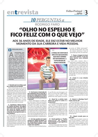 entrevista                                                                                                                                                                       DOMINGO
                                                                                                                                                                            06 • JUNHO • 2010
                                                                                                                                                                                                 |3
                                                                       10 PERGUNTAS a
                                                                                  RODRIGO FARO
           “OLHO NO ESPELHO E
        FICO FELIZ COM O QUE VEJO”
             AOS 36 ANOS DE IDADE, ELE DIZ ESTAR NO MELHOR
               MOMENTO DA SUA CARREIRA E VIDA PESSOAL
                                                                                                                                            esse prémio, de “Melhor Apresentador”,
            POR ELLIANA GARCIA                                                                                                                 das mãos do Sílvio Santos, que é uma
                                                                                                                                               das maiores referências a nível de



    A
                  presentador, ator
                                                                                                                       A FORÇA DE VONTADE É    apresentador que temos. Foi muito bom.
                  e cantor, Rodrigo
                  Faro começou                                                                                         UMA DAS QUALIDADES         7 - Passa a imagem de bom
                  como modelo de                                                                                          QUE MAIS ADMIRO      pai e bom marido. O que faz
    publicidade, ainda na infância.                                                                                                            para manter essa unidade
                                                                                                                         NO SER HUMANO, A
    Desde 2008 , apresenta “O                                                                                                                  familiar?
    Melhor do Brasil”, exibido nas                                                                                         CAPACIDADE DE          Com amor, respeito, Deus e
    tardes de sábado pela “Rede                                                                                            NUNCA DESISTIR      valorizando a instituição Família. Deus
    Record de Televisão”. Casado                                                                                                               escolheu-me para ser marido da Vera Viel
    com a modelo e repórter                                                                                                                 (eles conheceram-se numa publicidade de
    Ve ra V i e l e p a i d e Cl a ra e                                                                                                     sandálias há 13 anos e desde então estão
    Maria, de 5 e 1 ano e meio,                                                                                                             juntos) e pai daquelas duas crianças (as
    respetivamente, Rodrigo é                                                                                                               ﬁlhas Clara e Maria). Tenho que ser um
    considerado responsável e                                                                                                               exemplo para duas meninas que precisam
    dedicado à família. E se na TV                                                                                                          de mim. Penso muito nisso, de respeitar a
    passa a imagem de bom moço,                                                                                                             minha família. É a coisa mais importante
    pessoalmente deixa transparecer                                                                                                         na minha vida.
    muitas outras qualidades: é
    educado, simpático, gentil e bem                                                                                                                              8 - Como é a sua relação
    humorado.                                                                                                                                                  com Deus?
                                                                                                                                                                  Deus é o meu guia, o meu sustento e a
                                                                                                                                                               minha base, é Ele que cuida de mim. Não
                                                                                                                                                               frequento a igreja, mas tenho uma relação
   1 - Quando quis ser artista, qual                                                                                                                           muito pessoal com Deus, fazendo orações e,
foi a reação da sua família?                                                                                                                                   principalmente, agradecendo. Deus tem-me
                                                  FOTO: CEDIDA




   Tinha a certeza de que era essa carreira                                                                                                                    proporcionado um trabalho que gosto e, uma
que queria seguir. Recebi total apoio da                                                                                                                       família linda. Tenho muita fé. E mais do que
minha família, desde que não tirasse nota                                                                                                                      a fé tem também a questão da conduta, de
negativa na escola. Aos 8 anos ﬁz a primeira                         3 - Você passa a impressão de              Eu quis-lhe fazer uma homenagem e era          praticar um bom relacionamento com Deus,
propaganda. Apresentei o programa infantil                       que realmente ama os seus fãs, e               para ser só um dia. Mas o público gostou.      mas também com o seu semelhante. Por isso,
“ZYB Bom”, ﬁz parte do grupo musical                             de que isso é algo natural. Sempre             Começaram a chegar cartas e e-mails            procuro ter uma postura do bem em todos
“Dominó” e novelas. Aliado à carreira,                           foi assim ou modiﬁcou-se com o                 pedindo mais e hoje o quadro é um sucesso.     os sentidos.
fiz faculdade de Rádio e TV na USP                               seu amadurecimento proﬁssional
(Universidade de São Paulo). A minha                             e pessoal?                                        5 - Qual foi o artista mais                    9 - Quem é o Rodrigo Faro?
vida sempre foi voltada para as artes, seja                         Sempre, desde pequeno. É o público que      difícil de imitar? E como é a                  Como você se vê?
cantando, apresentando ou atuando.                               faz o nosso sucesso. Tenho essa consciência.   preparação?                                       Como um guerreiro. Uma pessoa que
                                                                 Tudo o que faço em termos de trabalho é           Os mais difíceis foram a Beyoncé e a Lady   ralou muito ao longo de quase 30 anos
   2 - Substituiu o Márcio Garcia                                pensando no meu público, nas pessoas de        Gaga. Aprendo a coreografia rapidinho          de carreira. Que procura crescer como ser
no “Melhor do Brasil”. Em algum                                  casa. Coloco-me no lugar delas. Imagino        e ensaio 10 minutos antes de entrar no         humano a cada dia, e quando você cresce
momento achou que não fosse                                      como seria se eu cumprimentasse uma pessoa     palco. Só para a Lady Gaga precisei de um      como ser humano, cresce proﬁssionalmente
dar conta do recado? E como                                      de quem gosto e não fosse correspondido. Por   tempo maior, pois a coreograﬁa dela é mais     e em todos os sentidos. Olho no espelho e
viu o facto de o Márcio passar o                                 isso cumprimento todo o mundo, pois tenho      difícil. Ela era a mais pedida no meu blog     ﬁco feliz com o que vejo. Da educação que
comando do programa para si,                                     essa ciência de que eu não conheço a pessoa,   no R7 (portal de notícias da Record). Creio    recebi dos meus pais, do que plantei, do ser
isso facilitou?                                                  mas se entro na casa dela através da TV, sou   que a facilidade para as personagens vem       humano que sou.
   Claro que pintou um certo nervosismo                          como se fosse da família. Ela conhece-me. O    da observação do ator. Pois o ator é um
sim, um friozinho na barriga, não vou                            mínimo que posso fazer é cumprimentá-la.       observador.                                       10 - Algum recado para os
negar, mas nunca tive medo de assumir                                                                                                                          seus fãs?
responsabilidades. E a atitude do Márcio                           4 - Um dos quadros de maior                    6 - Você ganhou o “Troféu                       Tenham força de vontade e corram em
Garcia foi fundamental. Mostrou a pessoa e                       sucesso do “Melhor do Brasil” é o              Imprensa” de Melhor                            busca do que acreditam, e tenham uma
o proﬁssional que ele é, o caráter que tem. Foi                  da “Dança gatinho, dança”, onde                Apresentador. O que signiﬁcou                  ótima conduta como ser humano. A força
de uma generosidade muito grande. Poucas                         você imita vários artistas. Como               esse prémio?                                   de vontade é uma das qualidades que mais
pessoas fariam o que ele fez e foi ótimo. Só                     surgiu esse quadro?                              Foi uma emoção indescritível. Em pouco       admiro no ser humano, a capacidade de
tenho a agradecer.                                                 Surgiu com a morte do Michael Jackson.       tempo à frente do “Melhor do Brasil” receber   nunca desistir.
 