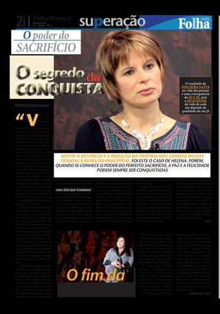 2i |              DOMINGO
                  20 • JUNHO • 2010                                              superação
       O poder do
SACRIFÍCIO

O segredo da
CONQUISTA
                                                                                                                                                                                  O resultado da
                                                                                                                                                                               FOGUEIRA SANTA
                                                                                                                                                                               na vida das pessoas
                                                                                                                                                                               é uma consequência
                                                                                                                                                                                 da SUA FÉ, pois
                                                                                                                                                                                 a QUALIDADE
 CARLA VAZ cv.r@folhadeportugal.pt                                                                                                                                              da vida de cada
                                                                                                                                                                                  um depende da
                                                                                                                                                                               qualidade da sua fé


“V
                      im de
                      u m a
                      família
                      que se
pode chamar de normal, mas
quando o meu pai faleceu
eu ainda era muito pequena.
                                      FOTO: DIOGO ALMEIDA




Entretanto, a minha mãe
decidiu refazer a vida dela
com outra pessoa e, quanto
estava perto de fazer seis
anos, ela resolveu dar-me a
uma outra família para me                                     SENTIR O DESPREZO E A REJEIÇÃO DA PRÓPRIA MÃE CONDUZ MUITAS
criarem. Foi aí que começou
um novo ciclo na minha vida,                                  PESSOAS À BEIRA DO PRECIPÍCIO, FOI ESTE O CASO DE HELENA. PORÉM,
fui crescendo com essa família                              QUANDO SE CONHECE O PODER DO PERFEITO SACRIFÍCIO, A PAZ E A FELICIDADE
e não tive mais contacto com a                                               PODEM SEMPRE SER CONQUISTADAS
minha mãe. Cuidaram muito
bem de mim e não me faltava
nada, mas cresci muito revoltada,                           Pediam-me uma explicação e           primeiro dia, recebi uma oração     melhoras e a mudança aconteceu           Recordo-me de participar
insegura e magoada. Ao entrar                               eu não tinha nenhuma para dar.       e determinei que deixaríamos de     dentro de mim.                        na Fogueira Santa pela minha
na adolescência, fui percebendo                                                                  fumar. Depois de quinze dias, já       Tenho um irmão que teve um         vida sentimental. Na época, eu
que tinha sido alvo de uma                                  UMA VOZ QUE CHAMAVA                  não havia mais vontade de fumar     problema sério de saúde, por          estava no Brasil, desfiz-me das
rejeição e isso criou dentro de                             Uma certa noite, recordo-me de       e aí percebi que tinha tido ajuda   causa de um relacionamento            minhas roupas e de tudo o que
mim um vazio muito grande,                                  estar muito mal e de decidir ligar   de uma força maior. Iniciei         mal resolvido. A namorada dele        tinha valor sentimental para
uma depressão, um desespero e                               o rádio. Então, comecei a ouvir      uma corrente de libertação,         colocou-lhe 605 Forte na comida       conseguir o meu sacrifício. E
uma tristeza imensa.                                        um pastor a chamar para ir ao        deixei de estar deprimida e de      e ele esteve internado bastante       nem demorou duas semanas até
   Já adulta senti necessidade                              domingo ao CdAE. Fui e tive a        tomar os anti-depressivos que       tempo. O diagnóstico do médico        Deus me abençoar, pois, logo em
de procurar a minha mãe, mas                                minha primeira experiência com       me acompanhavam há quatro           era que ele não sobreviveria e,       seguida, conheci o meu marido.
como não sabia nada acerca                                  o poder de Deus. Lembro-me de        anos. Também bebia muito e          que caso sobrevivesse, ficaria        Eu que não conseguia ter filhos,
dela, procurei um irmão que                                 que tanto eu como a minha irmã       gradualmente fui deixando o         com grandes sequelas. Orei e ele      hoje tenho duas filhas”.
me ajudou a encontrá-la. Ele                                fumávamos muito e, logo no           álcool. Aos poucos, fui vendo       teve alta, ficando curado.                                       HELENA
também tinha deixado de morar
com ela, porque sofria maus-
-tratos. Acabámos por a conseguir
encontrar, mas ela disse-me logo                                                                                                       “Era uma pessoa muito               sozinha, para me isolar de
que não me reconhecia como                                                                                                             revoltada com tudo e acabei         tudo e de todos. Cheguei até a
filha. Entretanto, ausentei-me                                                                                                         por ter uma depressão e um          tentar o suicídio! Recordo-me
do país, mas ainda fui trocando                                                                                                        esgotamento, ficando mesmo          de ficar na cama dias seguidos
correspondência com ela, apesar                                                                                                        sem poder ver nem ouvir             a dormir e, quando saía à
de, na maioria das vezes, ela nem                                                                                                      ninguém. Cheguei ao ponto           rua, davam-me ataques de
sequer me responder. Passado                                                                                                           de não conseguir ouvir nem          choro. Acabei por procurar
algum tempo, ela acabou por                                                                                                            ver a televisão, pois as notícias   ajuda num psicólogo e num
falecer.                                                                                                                               revoltavam-me ainda mais.           psiquiatra, ficando a tomar
   Lembro-me também de sair                                                                                                               À medida que o tempo             12 comprimidos por dia. E



                                                                       O fim da
à noite com os namorados em                                                                                                            passava, a depressão e o            só quando conheci o Centro
busca da realização interior,                                                                                                          esgotamento foram ficando           de Ajuda Espiritual há 18
                                                            FOTO: CEDIDA




para preencher aquele vazio que                                                                                                        cada vez piores. Na altura,         meses, é que tudo mudou!
sentia. O que também me levou                                                                                                          vivia em casa dos meus pais         Hoje, estou curada, trabalho,



                                                                      DEPRESSÃO
a procurar a leitura das cartas                                                                                                        e lembro-me de que a luz, a         não vivo mais sobre o efeito de
e a bruxaria. Acabei por ficar                                                                                                         torneira da água a correr e         medicamentos e tenho uma
noiva três vezes e, na véspera                                                                                                         o falar incomodavam-me.             vida tranquila”.
do casamento, sentia um pavor                                                                                                          Foi, então, que decidi viver                   FERNANDA SILVA – PORTO
imenso e não conseguia casar.
 