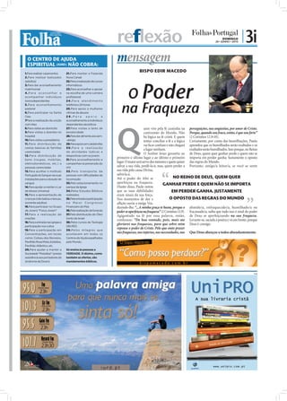 reflexão                                                                     DOMINGO
                                                                                                                                               20 • JUNHO • 2010
                                                                                                                                                                   | 3i
  O CENTRO DE AJUDA
  ESPIRITUAL (IURD) NÃO COBRA:
                                                                       mensagem
1.Para realizar casamentos        21.Para manter a Fazenda
                                                                                       BISPO EDIR MACEDO
2.Para realizar batizados         Nova Canaã




                                                                           O Poder
(adultos)                         22.Para a realização de cursos
3.Para dar aconselhamento         informáticos
matrimonial                       23.Para aconselhar e apoiar
4.Para aconselhar e               na escolha de uma carreira
acompanhar indivíduos             profissional




                                                                          na Fraqueza
toxicodependentes                 2 4 . P a r a a t e n d i m e n to
5.Para aconselhamento             telefónico 24 horas
pastoral                          25.Para apoio a mulheres
6.Para participar na Santa        vítimas de abusos
Ceia                              26.Para            apoio         e
7Para a realização da unção       aconselhamento a indivíduos




                                                                       Q
com óleo                          dependentes alcoólicos
8.Para visitas ao domicílio       27.Para visitas a lares de                                uem vive pela fé caminha na perseguições, nas angústias, por amor de Cristo.
9.Para visitas a doentes no       terceira idade                                            contramão do Mundo. Não Porque, quando sou fraco, então, é que sou forte”
hospital                          28.Para dar alimento aos sem-                             há lógica na fé cristã. E quem (2 Coríntios 12.9-10).
10.Para visitas a presidiários    -abrigo                                                   tentar conciliar a fé e a lógica Certamente, por conta das humilhações, Paulo
11.Para distribuição de           29.Para apoio em catástrofes                              vai ﬁcar confuso e não chegará aprendeu que os humilhados serão exaltados e os
cestas básicas às famílias        30.Para a realização
                                                                                            a lugar nenhum.                  exaltados serão humilhados. Isso porque, no Reino
carenciadas                       de atividades lúdicas e
                                                                                            O Senhor Jesus garantiu ao de Deus, quem quer ganhar perde e quem não se
12.Para distribuição de           desportivas com os jovens
bens (roupas, mobílias,           31.Para aconselhamento e
                                                                       primeiro o último lugar e ao último o primeiro importa em perder ganha. Justamente o oposto
eletrodomésticos, etc.) a         campanhas na prevenção do
                                                                       lugar. O maior será servo dos menores e quem quiser das regras do Mundo.
pessoas carenciadas               HIV                                  salvar a sua vida, perdê-la-á; mas, quem perder a Portanto, amigo/a leitor/a, se você se sente
13.Para acolher o Instituto       32 .Pelo transpor te de              sua vida pela causa Divina,
Português do Sangue nas suas      pessoas com dificuldades de          salvá-la-á.
instalações para a doação de      locomoção                            Até o poder do Alto se                      NO REINO DE DEUS, QUEM QUER
sangue                            33.Pelo estacionamento no            aperfeiçoa na fraqueza.            GANHAR PERDE E QUEM NÃO SE IMPORTA
14.Para ajudar a manter o Lar     parque da Igreja                     Diante disso, Paulo notou
de Idosos Universal               34.Pelos Estudos Bíblicos            que as suas debilidades                    EM PERDER GANHA. JUSTAMENTE
15.Para a apresentação de         realizados                           eram sinais da sua força.
crianças (não batiza crianças,    35.Pela entrada e participação       Nos momentos de dor e                    O OPOSTO DAS REGRAS DO MUNDO
somente adultos)                  no Maior Congresso                   aﬂição ouviu a meiga Voz,
16.Para participar no Grupo       Financeiro do País                   dizendo-lhe: “...A minha graça te basta, porque o abatido/a, enfraquecido/a, humilhado/a ou
de Jovens "Força Jovem"           36.Pela realização de funerais       poder se aperfeiçoa na fraqueza” (2 Coríntios 12.9). fracassado/a, saiba que tudo isso é sinal do poder
17.Para a realização de           37.Pela distribuição do Óleo
                                                                       Agigantado na fé por essa palavra, então, de Deus se aperfeiçoando na sua fraqueza.
orações                           Santo de Israel
                                                                       confessou: “De boa vontade, pois, mais me Levante-se, sacuda a poeira e vá em frente, porque
18.Para a entrada nas igrejas e   38.Pelos cursos de Teologia
                                                                       gloriarei nas fraquezas, para que sobre mim Deus é consigo.
participação nos cultos           (IBURD)
19.Para a participação em         39.Pelos milagres que
                                                                       repouse o poder de Cristo. Pelo que sinto prazer
Concentrações, em locais          acontecem em todos os
                                                                       nas fraquezas, nas injúrias, nas necessidades, nas Que Deus abençoe a todos abundantemente.
como: Coliseu dos Recreios,       Centros de Ajuda espalhados
Pavilhão Rosa Mota, Estádios,     pelo Mundo.
Pavilhão Atlântico, etc.
20.Para ajudar a manter a         Só ensina às pessoas a
Sociedade “Pestallozi” (presta    VERDADE. O dízimo, como
assistência aos portadores da     também as ofertas, são
síndrome de Down)                 mandamentos bíblicos.



                                                                                                                   PUB                                                     PUB
 