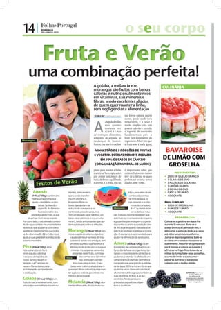 14 |              DOMINGO
                  20 • JUNHO • 2010                                                                                   o seu corpo
                    Fruta e Verão
                                                                                A goiaba, a melancia e os                                                        CULINÁRIA
                                                                                morangos são frutos com baixas
                                                                                calorias e nutricionalmente ricos
                                                                                em vitaminas, sais minerais e
                                                                                fibras, sendo excelentes aliados
                                                                                de quem quer manter a linha,
                                                                                sem negligenciar a alimentação
                                                                                 CARLA VAZ cv.r@folhadeportugal.pt   sua forma natural ou em
                                                                                                                      sumo, pode ajudá-lo/a



                                                                                A
                                                                                           chegada dos dias           nessa tarefa. E a razão é
                                                                                           mais quentes               muito simples: esta tem
                                                                                           costuma ser                poucas calorias e permite
                                                                                           sinónimo                   a ingestão de nutrientes
                                                                                de restrição alimentar,               fundamentais para o
                                                                                surgindo, de seguida, as              bom funcionamento do




                                                                                                                                                    FOTO: D.R.
Morangos                                                                        mudanças de humor.                    organismo. Mas visto que
                                                                                Porém, este não é o melhor            a fruta não é toda igual,

                                                                                A INGESTÃO DE 5 PORÇÕES DE FRUTAS                                                 BAVAROISE
                                                                                E VEGETAIS DIÁRIAS PERMITE REDUZIR
                                                                                    EM 50% OS CASOS DE CANCRO                                                    DE LIMÃO COM
                                                                                (ORGANIZAÇÃO MUNDIAL DE SAÚDE)                                                    GROSELHA
                                                                                plano para manter a linha             é importante saber que
                                                                                e sentir-se bem, opte antes           existem frutos com menor                            INGREDIENTES:
                                                                                por comer um pouco de                 teor de calorias, os quais                    250G DE QUEIJO BRANCO
                                                                  FOTOS: D.R.




             Frutos de Verão
                                                                                tudo, de forma equilibrada            podem ser os seus novos                       3 CLARAS DE OVO
                                                                                e diversa. E a fruta, seja na         aliados neste Verão.                          3 FOLHAS DE GELATINA
                                                                                                                                                                    3 LIMÕES (SUMO)
                                                                                                                                                                    2 GEMAS DE OVO
          Ananás                           trientes, betacaroteno,                                                      tritiva, para além de ser                   CASCA DE LIMÃO
         (44Kcal/100g): contém bro-        que o corpo transfor-                                                         constituída por mais                       ADOÇANTE
          melina, uma enzima que           ma em vitamina A,                                                             de 90% de água, os
           ajuda a desdobrar as pro-       licopeno e fibras so-                                                         sais minerais e as vita-                PARA O MOLHO:
                teínas, facilitando a      lúveis, que ajudam na                                                            minas do complexo                     200G DE GROSELHAS
Ananás          digestão. As fibras so-    redução do colesterol e no                                    Melancia           B e C ajudam a refor-                 SUMO DE 1 LIMÃO
                lúveis são outro dos       controle da pressão sanguínea.                                                   çar as defesas natu-                  ADOÇANTE
          segredos deste fruto, já que     Tem um elevado valor nutritivo, um                            rais. Estudos recente revelaram que
     atuam ao nível da saciedade.          baixo valor calórico e é rico em vita-                        este fruto tem compostos de licopeno                              PREPARAÇÃO:
Por outro lado, o seu elevado conteú-      mina C, tendo antioxidantes que aju-                          e glutamina que protegem o organis-                     Coloca-se a gelatina em água fria
do de água confere-lhe propriedades        dam a proteger contra as infeções.                            mo contra o cancro e a oxidação celu-                   durante 15 minutos. Bate-se o
diuréticas que ajudam a controlar o                                                                      lar. Ao atuar enquanto vasodilatador,                   queijo branco, as gemas de ovo, o
apetite ao mesmo tempo que hidra-          Morango (29kcal/100 g): pro-                                  este fruto protege as artérias e o cora-                adoçante, o sumo de limão e a casca
ta. As vitaminas B1, B2 e C dão nova       move a saúde do sistema digestivo                             ção. O seu sumo é recomendado para                      até obter uma mistura uniforme.
ajuda já que garantem a proteção do          e ajuda a diminuir os níveis do mau                         ajudar na eliminação do ácido úrico.                    Junta-se depois a gelatina. Bate-se
sistema imunitário.                          colesterol; sendo rico em água, tem                                                                                 as claras em castelo e incorpora-se
                                             um efeito diurético que favorece a                          Amora (60 Kcal/100g): os an-                            suavemente. Reparte-se o preparado
Pêra (41kcal/100g): ame-                     eliminação do ácido úrico e dos sais                        tioxidantes das amoras atuam no re-                     por 6 formas e coloca-se durante 2
niza os transtornos femi-                     minerais. As pequenas sementes                             forço das defesas do organismo, tor-                    a 3 horas no frigorífico. Antes de se
ninos e ajuda a eliminar                        presentes neste fruto, combina-                          nando-o mais resistente a infeções e                    retirar da forma, bate-se as groselhas,
o excesso de líquidos do                               das com os seus sais mine-                        ajudando a retardar os efeitos do en-                   o sumo do limão e o adoçante e
                                          Pêra
corpo. Sendo rica em vi-                               rais, estimulam os intes-                         velhecimento. Este fruto vermelho é                     passa-se. Serve-se a bavaroise
taminas A e C, em sais mi-                      tinos mais preguiçosos. O seu                            composto por uma grande quantida-                       coberta com o molho obtido.
nerais e fibras, é associada                  baixo valor calórico aliado à sua ri-                      de de água (85%) e rico em fibras que
ao tratamento da hipertensão               queza em fibras solúveis ajuda a man-                         ajudam a saciar. Baixa em calorias, é
e obstipação.                              ter a glicose estável, garantindo mo-                         altamente nutritiva graças também às                                        AMORAS: Este fruto
                                                                                                                                                                                        ajuda a reforçar
                                           mentos de saciedade.                                          suas vitaminas A, B e C e ao áci-                                               as defesas do
Goiaba        (54 Kcal/100g): é um                                                                       do cítrico. Tendo ainda pro-                                                organismo, a retardar

                                           Melancia
                                                                                                                                                                                     o envelhecimento e a
fruto de casca verde-amarela, com                          (24kcal/100g): alta-                          priedades depurativas, diges-                                                  fazer a digestão

uma polpa avermelhada rica em nu-          mente refrescante, doce e muito nu-                           tivas e diuréticas.                                            Amoras
 