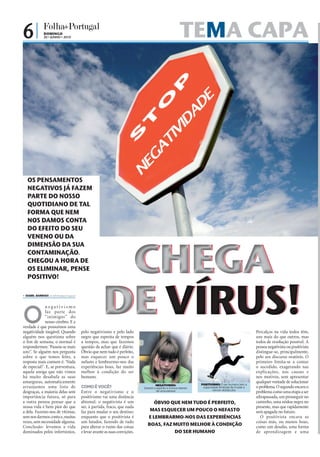 6|             DOMINGO
               20 • JUNHO • 2010                                                                                           TEMA CAPA




   OS PENSAMENTOS
   NEGATIVOS JÁ FAZEM
   PARTE DO NOSSO
   QUOTIDIANO DE TAL
   FORMA QUE NEM
   NOS DAMOS CONTA
   DO EFEITO DO SEU
   VENENO OU DA




                                                         CHEGA
   DIMENSÃO DA SUA
   CONTAMINAÇÃO.
   CHEGOU A HORA DE
   OS ELIMINAR, PENSE
   POSITIVO!

 ISABEL BARBOSA ib.r@folhadeportugal.pt




O
              negativismo
              faz parte dos
              “inimigos” do
              nosso cérebro. E a
verdade é que possuímos uma
negatividade inegável. Quando
                                                        DE VÍRUS!
                                           pelo negativismo e pelo lado                                                                                                 Percalços na vida todos têm,
alguém nos questiona sobre                 negro que espreita de tempos                                                                                                 uns mais do que outros, mas
o fim de semana, o normal é                a tempos, mas que fazemos                                                                                                    todos de resolução possível. A
respondermos: ‘Passou-se mais              questão de achar que é diário.                                                                                               pessoa negativista ou positivista
um!’. Se alguém nos pergunta               Óbvio que nem tudo é perfeito,                                                                                               distingue-se, principalmente,
sobre o que temos feito, a                 mas esquecer um pouco o                                                                                                      pelo seu discurso oratório. O
resposta mais comum é: ‘Nada               nefasto e lembrarmo-nos das                                                                                                  primeiro limita-se a contar
de especial!’. E, se porventura,           experiências boas, faz muito                                                                                                 o sucedido, exagerando nas
aquela amiga que não vimos                 melhor à condição do ser                                                                                                     explicações, nas causas e
há muito desabafa as suas                  humano.                                                                                                                      nos motivos, sem apresentar
amarguras, automaticamente                                                                                                                                              qualquer vontade de solucionar
                                                                               FOTOS: D.R.




                                                                                                      NEGATIVISMO:                   POSITIVISMO: O ser humano tem a
arranjamos uma lista de                    COMO É VOCÊ?                                      Destrói o espírito e a força interior    capacidade ilimitada de mudar e   o problema. O segundo encara o
                                                                                                      de uma pessoa                         vencer obstáculos
desgraças, a maioria delas sem             Entre o negativismo e o                                                                                                      problema como uma etapa a ser
importância futura, só para                positivismo vai uma distância                                                                                                ultrapassada, um prosseguir no
a outra pessoa pensar que a                abismal: o negativista é um                               ÓBVIO QUE NEM TUDO É PERFEITO,                                     caminho, uma nódoa negra no
nossa vida é bem pior do que               ser, à partida, fraco, que nada                                                                                              presente, mas que rapidamente
a dela. Fazemo-nos de vítimas,             faz para mudar o seu destino;                         MAS ESQUECER UM POUCO O NEFASTO                                        será apagada no futuro.
sem nos darmos conta e, muitas             enquanto que o positivista é                         E LEMBRARMO-NOS DAS EXPERIÊNCIAS                                           O positivista encara as
vezes, sem necessidade alguma.             um lutador, fazendo de tudo                                                                                                  coisas más, ou menos boas,
Conclusão: levamos a vida                  para alterar o rumo das coisas                       BOAS, FAZ MUITO MELHOR À CONDIÇÃO                                       como um desafio, uma forma
dominados pelos infortúnios,               e levar avante as suas convições.                              DO SER HUMANO                                                 de aprendizagem e uma
 