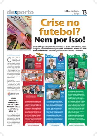 desporto                                                                                                                                                              DOMINGO
                                                                                                                                                                                             25 • JULHO • 2010
                                                                                                                                                                                                                 | 13

                                                                                                                       Crise no
                                                                                                                       futebol?
FOTOS: D.R./EPA/ESTELA SILVA




                                                                                                       Desde 2008 que uma grave crise económica se abateu sobre o Mundo, tendo
                                INDÚSTRIA: Hoje em dia, gasta-se menos do que há uns anos atrás,
                                                                                                       atingido o panorama financeiro global, mas parece que o mundo “da bola”
                               mas ainda assim muito acima das possibilidades da maioria dos clubes
                                                                                                       se encontra imune e as contratações continuam a decorrer a bom ritmo

                                JOÃO FILIPE jf.d@folhadeportugal.pt
                                                                           Benfica                                              Porto                                              Sporting
                               C
                                           om o fim do
                                           Mu nd ia l de
                                           Futebol começou
                                           a fervilhar a
                                                                                                                                                                                                              PAULO SÉRGIO:
                               Liga Zon Sagres, embora                                                        JORGE JESUS:                                    ANDRÉ V. BOAS:                                  È o substituto de
                                                                                                                  Umas das                                     Foi a aposta de                                Carlos Carvalhal
                               ainda se esteja a desenrolar                                                    vantagens do                                 Pinto de Costa para                               para esta época,
                                                                                                              Benﬁca perante                               comandar o Porto, o
                               a chamada pré-época, fase                                                       os adversários                                que poderá ser um                                 mostrando-se
                                                                                                                                                                                                            conﬁante e bastante
                                                                                                             foi a manutenção                               risco devido à ainda
                               escolhida pelos clubes para                                                      do treinador                               pouca experiência do                                  ambicioso
                                                                                                                                                           treinador de 32 anos
                               prepararem física, técnica
                               e taticamente os seus                                                                                EMÍDIO                                          TORSIGLIERI:
                               jogadores. Altura em que                                                                            RAFAEL:                                            O argentino
                                                                                                                                 Ex-Académica                                       foi contratado
                               se estruturam os plantéis, a                                                                                                                          para reforçar
                                                                                                                                                                                    a defesa e com
                               ﬁm de se poder desenvolver                                                                                                                             ele também
                               uma boa época para as                                                                                                                                   chegaram,
                                                                                                                                                                                        Nuno A.
                               respetivas cores.                                                                                                                                      Coelho (ex-
                                                                                                                                                                                        -Porto) e
                                                                                                                                                                                    Evaldo (ex-Sp.
                               À PARTIDA...                                                                                                                                            de Braga)

                               O Benfica parte na linha                          REFORÇOS: Gaitán e Jara têm dado nas vistas
                               da frente, uma vez que                                   na pré-época encarnada

                               é o campeão em título,                                                                               SURPRESA: A ida do ex-
                               tendo agora como função                                                                            capitão leonino para o Dragão
                                                                                                                                    é deﬁnitivamente a maior
                               revalidá-lo. Só que, este ano,                                                                          surpresa do defeso
                               o Sporting de Braga quererá,
                               com certeza, estabelecer-se
                                                                                                                                                                                    A contratação de Paulo Sérgio
                                                                                                                                                                      SERENO
                                                                                                                                                                      E UKRA:       apresenta-se como uma surpre-
                                                                                                                                                                      Com o ex-     sa e traz consigo uma grande ex-
                                                                                  ROBERTO: O guarda-redes                                                            -Olhanense
                                                                                    contratado ao Atlético de                                                            volta      petativa. Para a defesa chegaram
                                                                                  Madrid tem causado muitas                                                            também
                                                                                   dúvidas aos benﬁquistas, já                                                          Castro      três jogadores, o argentino Tor-
                                    A LIGA                                       Balboa luta para ﬁcar no plantel
                                                                                                                                                                                    siglieri, Evaldo e Nuno André Co-
                                                                                                                                                                                    elho, podendo até já estar fecha-
                                 2010/2011
                                                                                Manteve o mesmo treinador, mas                   A principal mudança na equipa                      da a defesa do Sporting, a menos
                                ESTÁ QUASE A                                    deixou sair o guarda-redes Quim                  azul e branca foi a contratação do                 que aconteçam algumas saídas.
                                                                                e contratou Roberto, o espanhol                  jovem técnico André Villas Boas,                   No meio campo entram dois joga-
                               ARRANCAR, MAS
                                                                                que era a 3ª opção no Atlético de                de 32 anos. Há ainda que referir                   dores, Maniche e Valdés, um traz
                               PRIMEIRO CHEGA                                   Madrid. Da Argentina chegaram                    as contratações de Kieszek e dos                   consigo a experiência e o outro a
                                                                                Gaitán e Jara, havendo ainda que                 defesas Tiago Ferreira, Sereno                     magia como extremo. Vão ainda
                                A SUPERTAÇA                                     contar com o regresso de Balboa.                 e Emídio Rafael; no meio cam-                      regressar Vítor Golas para a ba-
                                 JÁ NO DIA 7                                    No entanto, Jorge Jesus pede ain-                po, talvez a principal contratação                 liza, André Santos que se deverá
                                                                                da mais reforços, uma vez que já                 deste defeso, João Moutinho, ex-                   impor no meio campo
                               como o 4º grande. Todavia,                       perdeu uma das suas “jóias da co-                capitão do Sporting, e Souza; no                   leonino na posição 6, André Mar-
                               o Porto não quererá voltar                       roa”, Di Maria, podendo vir a per-               ataque entraram James Rodri-                       tins e Diogo Salomão, estes dois
                               a ser surpreendido pelo seu                      der ainda Coentrão, David Luiz,                  guez, sondado pelo Benfica e con-                  últimos poderão ter fins diferen-
                               rival (Benﬁca) e o Sporting                      Ruben Amorim, Cardozo e Luisão,                  tratado pelo Porto; contando-se                    tes, o primeiro deverá ir rodar
                               de todos é o que parece ter                      o que seria, de facto, um furacão                também com o regresso de Cas-                      noutro clube e o segundo poderá
                               menos pressão, uma vez                           no seio do plantel encarnado.                    tro e de Ukra.                                     revelar-se nesta época.
                               que foi o clube que realizou
                               a pior época dos quatro                                COMEÇA A ÉPOCA EM CASA                           COMEÇA A ÉPOCA COM                               COMEÇA A ÉPOCA COM A
                               candidatos.                                              FRENTE À ACADÉMICA                               A VISITA À NAVAL                             VIAGEM A PAÇOS DE FERREIRA
 
