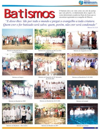 Batismos
                                                                          O batismo deve ser visto como um selo da justiça
                                                                          que vem pela fé, e evidentemente deve seguir a fé,
                                                                          como determinam as palavras finais de Jesus que se
                                                                          encontram registradas no evangelho de Marcos:

 “E disse-lhes: Ide por todo o mundo e pregai o evangelho a toda criatura.
Quem crer e for batizado será salvo; quem, porém, não crer será condenado”
                                                                                                                   Marcos 16:15,16




   Batismo em Bacabal dia 29-10-2005,   Batismo de 17 pessoas em São Luis-MA                 Batismo em Araguatins em 2005
           com 15 batizandos                       dia 04-12-2005.




           Batismo em Angico            Batismo em Araguatins de 06 batizandos             Batismo em Bacabal dia 31-05-2008
                                                   dia 20-08-2005




     Batismo em Bacabal em 2003           Batismo em Bacabal dia 26-03-2008                      Batismo em Laranjal




  Batismo em Bacabeira - Alto Castelo       Batismo em Mirador em 2007                            Batismo em Laranjal
                                                                                                                               15
 