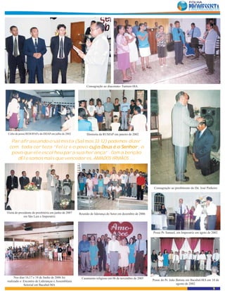 Consagração ao diaconato- Tuntum-MA.




 Culto de posse RESOFAP e do DIJAP em julho de 2002         Diretoria da RUMAP em janeiro de 2002

   Parafraseando o salmista (Salmos 33:12) podemos dizer
  com toda certeza “Feliz é o povo cujo Deus é o Senhor o
                                   cujo          Senhor
                                                      or,
   povo que ele escolheu para sua herança” . Com a benção
     dEle somos mais que vencedores, AMADOS IRMÃOS ....




                                                                                                            Consagração ao presbiterato do Dá. José Pinheiro




Visita do presidente do presbitério em junho de 2007   Reunião de liderança do Setor em dezembro de 2006
              em São Luis e Imperatriz




                                                                                                           Posse Pr. Samuel, em Imperatriz em agoto de 2002




     Nos dias 16,17 e 18 de Junho de 2006 foi           Casamento religioso em 06 de novembro de 2005
realizado o Encontro de Lideranças e Assembléaia                                                           Posse do Pr. João Batista em Bacabal-MA em 10 de
            Setorial em Bacabal-MA                                                                                           agosto de 2002
                                                                                                                                                        5
 