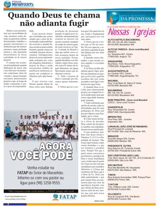 Quando Deus te chama
      não adianta fugir                                                                                                     A secretaria informa o endereço das
    Muitas vezes encontra-
mos nas encruzilhadas da
vida, tomamos certas ati-
tudes ou queremos realizar
                              dade.
                                 Como pessoas huma-
                              nas e limitadas que somos
                                                             profundo de desanimo
                                                             quando vê aquele povo in-
                                                             satisfeito, murmurando por
                                                                                            teza que é Ele quem faz em
                                                                                            nós. Então é fundamental
                                                                                            que entregamo-nos em
                                                                                                                            Nossas Igrejas
                              sempre que o peso de de-       estarem no deserto até         suas mãos.                      ALTO CASTELO (BACABEIRA)
determinados trabalhos e      terminadas responsabilida-     mesmo sentindo saudades            3. Temos que ter a cer-     BR 135, Km 48, Alto Castelo
quando encontramos os         des ocorrem e, quando da-      do tempo de outrora quan-      teza que se Ele nos esco-       65103-000- Bacabeira- MA
obstáculos que são naturais   mos ouvido ao nosso extinto    do eram escravos no Egi-       lhe, Ele nos capacita, e as-
entramos numa profunda        humano; quando caímos na       to. A atitude de Moisés é      sim temos a garantia de que     ALTO DA TABOCA - Zona rural-Bacabal
tristeza e, não raramente     realidade humana desmo-        algo que muitas vezes ve-      não falamos por nós, mais       ANGICO
desanimamos de nossa          ronamos. Enfraquecemos         mos acontecer dentro de        sim por Ele.                    Av. Tocantins 481, Centro
caminhada ou de nossos        dentro de nossa espirituali-   nossa realidade. Porem,            4. Quando somos cha-        77905-000- Angico- TO.
projetos.                     dade acabando por vezes        quando decidimos a ser dis-    mados a uma missão so-          ARAGUATINS
    É comum isto aconte-      até chegamos abandonar o       cípulos, seguir Jesus, assu-   mos ungidos e revestidos        Rua Nove, 1032, Nova Araguatins
cer principalmente quando     projeto de Deus e ainda        mir nossa Fé dentro de al-     da Graça.                       77950-000- Araguatins- TO.
abdicamos de nossa vida       encontramos milhões de         gum Ministério, de algum           5. Se Deus escolhe não
e movidos por circunstan-     justificavas mentirosas al-    Movimento temos que ter        adianta querer fugir, pois,     AUGUSTINÓPOLIS
cias contextuais cheio de     gumas até verdadeira se        algumas certezas:              Ele não abandona seu pro-       Av. Central 1001, Centro
vontade e desejo humano       olharmos pela lado huma-           1. Todo o projeto de       jeto e se foi você o qual Ele   77960-000- Augustinópolis- TO.
iniciamos determinados        no.                            Deus é realizado por Ele,      escolheu não tem como
projetos e que, ao longo do      O que ocorreu com           somos apenas instrumen-        esconder e nem fugir. Lem-      BACABAL
tempo começamos a sen-        Moisés quando diante de        tos.                           bremo-nos aqui Jonas.           Rua 13 de Maio 42, Bairro D’ Areia
tir o peso da responsabili-                                                                                                 65700-000- Bacabal- MA.
                              Deus entra num dialogo             2. Temos que ter a cer-        6. Quando Deus te es-
                                                                                            colhe para determinado          BACABEIRAS
                                                                                            projeto, na verdade Ele re-     BR 135, Km 50, Centro
                                                                                            serva ainda muito mais que      65103-000- Bacabeira- MA
                                                                                            nossa capacidade humana
                                                                                            pode entender.                  BOM PRINCÍPIO - Zona rural-Bacabal
                                                                                                7. Todo sofrimento que      CÔCO - Zona rural-Tuntum
                                                                                            advêm da missão, todas as
                                                                                            dificuldades nela hÁ uma        DAVINÓPOLIS
                                                                                            pedagogia de Deus que           Rua Tamandaré 50, Centro
                                                                                                                            65927-000- Davinópolis-MA.
                                                                                            tem por objetivo uma fina-
                                                                                            lidade, que é o bem.            IMPERATRIZ
                                                                                                8. Como somos de bar-       Rua Piaui 268 - Jussara
                                                                                            ro e cheio de pecados           Imperatriz- MA.
                                                                                            Deus a partir de um proje-
                                                                                            to também está trabalhan-       LARANJAL (SÃO JOSÉ DE RIBAMAR)
                                                                                            do para nossa santificação.     Rua Principal 04, Laranjal
                                                                                                O que podemos tam-          65110-000- São José de Ribamar- MA.
                                                                                            bém tirar desta leitura (
                                                                                            Números 11, 4-15 ) é a fra-     MIRADOR
                                                                                                                            Rua Alto Alegre S/N, Centro
                                                                                            gilidade do homem. Não          65085-000- Mirador- MA.
                                                                                            existe super homem, todos
                                                                                            somos limitados e o que         PRESIDENTE DUTRA
                                                                                            nos fortalece é acreditar       Rua Saturno 29, Conjunto Cohab
                                                                                            nisto. Porque? Por que a        65760-000- Presidente Dutra- MA.
                                                                                            partir desta consciência
                                                                                            percebemos a grandeza de        SÃO CRISTÓVÃO (SÃO LUIS)
                                                                                            Deus e nossa semelhança         Trav. Bom Jesus 20, Qd 124, Jd S.Cristóvão 01
                                                                                            com o irmão seja ele quem       65055-060- São Luís- MA.
                                                                                            for. O que nos faz com que
                                                                                                                            SÃO MATEUS
                       Venha estudar na                                                     caminhamos por caminhos
                                                                                            diferentes é a Graça que
                                                                                                                            Rua São Benedito 48, Vaquejada
                                                                                                                            65470-000- São Mateus - MA.
                FATAP do Setor do Maranhão.                                                 recebemos de Deus, que é
                                                                                            o Dom da Fé. Dom este           TIMON
                Informe-se com seu pastor ou                                                dado gratuitamente e que
                                                                                            pela oração Deus nos pre-
                                                                                                                            Rua Antonio Guimarães 1898, Parque Piauí
                                                                                                                            65630-970-Timon- MA.
                  ligue para (98) 3258-9555.                                                senteia para nos tirar da
                                                                                            ignorância fazendo com          TUNTUM
                                                                                            que o Reino de Deus acon-       Trav. Orfileno Leda, S/N, Centro
                                                                                            teça no meio de nós, mes-       65763-000-Tuntum-MA.
                                                                                            mo que seja pela nossa          VILA BENTO
                                                                                            própria Miséria.                Rua do Conjunto S/N, Vila Bento
                                                                                                                            65763-000-Tuntum- MA.
                                                                                                            Ataíde Lemos
    8
 