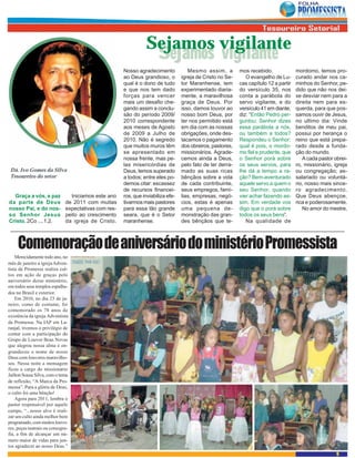 Sejamos vigilante
                                                                  Sejamos vigilante
                                                      Nosso agradecimento            Mesmo assim, a         mos recebido.              mordomo, temos pro-
                                                      ao Deus grandioso, o        igreja de Cristo no Se-      O evangelho de Lu-      curado andar nos ca-
                                                      qual é o dono de tudo       tor Maranhense, tem       cas capítulo 12 a partir   minhos do Senhor, pe-
                                                      e que nos tem dado          experimentado diaria-     do versículo 35, nos       dido que não nos dei-
                                                      forças para vencer          mente, a maravilhosa      conta a parábola do        xe desviar nem para a
                                                      mais um desafio che-        graça de Deus. Por        servo vigilante, e do      direita nem para es-
                                                      gando assim a conclu-       isso, damos louvor ao     versículo 41 em diante,    querda, para que pos-
                                                      são do período 2009/        nosso bom Deus, por       diz: “Então Pedro per-     samos ouvir de Jesus,
                                                      2010 correspondente         ter nos permitido está    guntou: Senhor dizes       no ultimo dia: Vinde
                                                      aos meses de Agosto         em dia com as nossas      essa parábola a nós,       benditos de meu pai,
                                                      de 2009 a Julho de          obrigações, onde des-     ou também a todos?         possui por herança o
                                                      2010. Não é segredo         tacamos o pagamento       Respondeu o Senhor:        reino que está prepa-
                                                      que muitos muros têm        dos obreiros, pastores,   qual é pois, o mordo-      rado desde a funda-
                                                      se apresentado em           missionários. Agrade-     mo fiel e prudente, que    ção do mundo.
                                                      nossa frente, mas pe-       cemos ainda a Deus,       o Senhor porá sobre           A cada pastor obrei-
                                                      las misericórdias de        pelo fato de ter derra-   os seus servos, para       ro, missionário, igreja
 Dá. Ivo Gomes da Silva                               Deus, temos superado        mado as suas ricas        lhe dá a tempo a ra-       ou congregação; as-
 Tesoureiro do setor                                  a todos; entre eles po-     bênçãos sobre a vida      ção? Bem-aventurado        salariado ou voluntá-
                                                      demos citar: escassez       de cada contribuinte,     aquele servo a quem o      rio, nosso mais since-
                                                      de recursos financei-       seus empregos, famí-      seu Senhor, quando         ro agradecimento.
  Graça a vós, e paz            Iniciamos este ano    ros, que inviabiliza efe-   lias, empresas, negó-     vier achar fazendo as-     Que Deus abençoe,
da parte de Deus              de 2011 com muitas      tivarmos mais pastores      cios, estas é apenas      sim. Em verdade vos        rica e poderosamente.
nosso Pai, e do nos-          expectativas com res-   para essa tão grande        uma pequena de-           digo que o porá sobre         No amor do mestre,
so Senhor Jesus               peito ao crescimento    seara, que é o Setor        monstração das gran-      todos os seus bens”.
Cristo. 2Co ....1,2.          da igreja de Cristo.    maranhense.                 des bênçãos que te-          Na qualidade de



     Comemoração de aniversário do ministério Promessista
    Merecidamente todo ano, no
mês de janeiro a igreja Adven-
tista da Promessa realiza cul-
tos em ação de graças pelo
aniversário desse ministério,
em todos seus templos espalha-
dos no Brasil e exterior.
    Em 2010, no dia 23 de ja-
neiro, como de costume, foi
comemorado os 78 anos de
existência da igreja Adventista
da Promessa. Na IAP em La-
ranjal, tivemos o privilégio de
contar com a participação do
Grupo de Louvor Boas Novas
que alegrou nossa alma e en-
grandeceu o nome de nosso
Deus com louvores maravilho-
sos. Nessa noite a mensagem
ficou a cargo do missionário
Jailton Sousa Silva, com o tema
de reflexão, “A Marca da Pro-
messa”. Para a glória de Deus,
o culto foi uma bênção!
    Agora para 2011, lembra o
pastor responsável por aquele
campo, “...nosso alvo é reali-
zar um culto ainda melhor bem
programado, com muitos louvo-
res, peças teatrais ou coreogra-
fia, a fim de alcançar um nú-
mero maior de vidas para jun-
tos agradecer ao nosso Deus.”
                                                                                                                                                         9
 