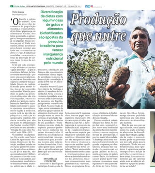 4 FOLHA RURAL I FOLHA DE LONDRINA, SÁBADO E DOMINGO, 6 E 7 DE MAIO DE 2017 @folhadelondrina
Victor Lopes
Reportagem Local
‘O
Brasil é o celeiro
do mundo”; “Com
as projeções de
aumento da população
mundial, a responsabilida-
de do País é gigantesca em
alimentar as nações”. Se o
leitor acompanha o agrone-
gócio, bem provavelmente
já viu algumas dessas sen-
tenças por aí. Nada mais
natural, afinal, as safras de
grãos batem recordes ano
após ano - estimativa em
2016-17 é 227,9 milhões de
toneladas - sem contar a
força da produção de car-
nes, como é o caso da avi-
cultura.
Se de um lado a insegu-
rança alimentar parece
“águas passadas” - já que as
estatísticas da fome, de fato,
assustam menos hoje - por
outro um assunto alarman-
te precisa ser discutido com
urgência: dietas de má qua-
lidade. Simples de explicar.
O mundo passa menos fo-
me, mas as pessoas estão
mal nutridas. Aí está o para-
doxo: os ganhos na produ-
ção de alimentos não têm
sido seguidos, em escala
global, por ganhos equiva-
lentes em densidade e qua-
lidade nutricional. O assun-
to, que antes estava direta-
mente ligado à medicina,
agora está na agenda de
pesquisa e inovação da
agropecuária brasileira. Um
alerta vermelho que, não
por acaso, fez a Organização
das Nações Unidas (ONU)
proclamar no ano passado a
“Década de Ação sobre Nu-
trição” entre 2016 e 2025.
Os números são alarman-
tes. De acordo com Painel
Global de Agricultura e Sis-
temas Alimentares de Nu-
trição, entidade criada em
2013 para promover políti-
cas de agricultura e alimen-
tação pelo mundo, são
aproximadamente 3 bilhões
de pessoas vivendo com
dietas de má qualidade, que
incluem desde insuficiência
de micronutrientes, mulhe-
res anêmicas em idade re-
forma concreta? A pesquisa,
claro, tem um papel extre-
mamente importante. Um
dos exemplos citados por
Maurício, cujo País já é pro-
tagonista, é o programa de
biofortificação, um proces-
so de cruzamento de plan-
tas da mesma espécie que
resulta em cultivares mais
nutritivas. Alimentos bási-
cos são enriquecidos com
ferro, zinco e vitamina A,
capazes de auxiliar signifi-
cativamente nas dietas (ve-
ja box). “Este é um caminho
muito interessante usando
a ciência agronômica para
elevar a densidade nutricio-
nal dos alimentos. Traze-
mos micronutrientes, mais
proteínas ricas, vitaminas...
Temos um programa de su-
cesso, referência de biofor-
tificação e estamos lideran-
do isso”, ressalta.
Outro caminho é a diver-
sificação das dietas. Ao lon-
go dos anos, segundo Lo-
pes, houve uma tendências
das dietas ficarem mais res-
tritivas, com um conjunto
menor de alternativas. É
preciso maior diversidade.
“A Embrapa está neste mo-
mento desenvolvendo um
grande programa para for-
talecer a produção das cha-
madas leguminosas de
grãos (pulses) no Brasil,
muito apreciadas em países
como a Índia. Os indianos
são em grande parte vege-
tarianos e consomem essas
leguminosas em quantida-
de. Grão-de-bico, feijão-
caupi, lentilhas, feijão-
mungo têm uma qualidade
nutricional alta e são ótima
alternativa na diversifica-
ção da dieta”.
Mais do que isso, para os
agricultores, uma aposta
como essa acaba se tornan-
do alternativa de diversifi-
cação da produção, agrega-
ção de renda, e, eventual-
mente, pode-se aproveitar
um mercado ainda pouco
explorado. “Tudo isso vai
fortalecer ainda mais o pro-
dutor. A agricultura precisa
incorporar essa noção de
suficiência nutricional,
bem-estar. São outras di-
mensões que vão valorizar
ainda mais a cadeia de ali-
mentos e o papel do produ-
tor na sociedade”.
ProduçãoProdução
que nutreque nutre
Diversificação
de dietas com
leguminosas
de grãos e
alimentos
biofortificados
são apostas da
pesquisa
brasileira para
vencer
insegurança
nutricional
pelo mundo
produtiva, obesidade, até
doenças não transmissíveis
relacionadas à dieta. Segun-
do a entidade, os custos da
desnutrição com relação à
perda do PIB é de 5% em ní-
vel mundial.
Maurício Antônio Lopes
é presidente da Embrapa e
um dos 11 membros do Pai-
nel Global. Nesta semana, o
encontro da entidade acon-
teceu na sede da instituição
de pesquisa, em Brasília,
pela primeira vez realizado
no Brasil. Na concepção de
Lopes, este é o momento da
pesquisa agropecuária e de
alimentos destinarem uma
atenção maior na busca de
sistemas de produção liga-
dos à promoção de dietas
de alta qualidade. “Traba-
lhamos com uma visão de
urgência, porque o proble-
ma é grave, inclusive em
países desenvolvidos. O
problema do desbalanço
nutricional traz consequ-
ências sérias para a econo-
mia e custos altos pelas so-
luções da medicina. Preci-
samos partir para a preven-
ção e a agricultura tem que
participar ativamente dis-
so”, salienta.
ESTRATÉGIAS
CONCRETAS
Mas como o Brasil pode
participar dessa agenda de
 