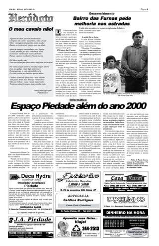 FOLHA RURAL JANEIRO 99                                                                                                                                                                                            Página 6
                                                                                                                               Desenvolvimento
                                                                                                     Bair ro das Fur nas pede
                                                                                                     Bairr       Furnas
                                                                                                     melhoria nas estradas
                                                                                                                    estradas
O meu cavalo não!
      cav                                                                               O bairro das Furnas
                                                                                                               União dos moradores é a marca registrada do bairro
                                                                                                               dores, comentam que a estra-
                                                                                     é um exemplo de           da deveria melhorar.
                                                                                     união. Todos os mora-
                                                                            dores comentam o quanto gos-           A união faz a força
  Alguém me disse para me modernizar                                        tam do lugar por causa das pes-        O casal Wilson Godinho
  Comprar um carro e aposentar o meu cavalo                                 soas. Os moradores, empresá-       Garcia, 31 e Suzana Godinho
  Não é vantagem minha vida assim mudar                                     rios rural, donos dos bares e      Garcia, 29 também comentam
  Razões eu tenho e por isso eu nem me abalo                                mercearia, são pessoas hospi-      sobre a união do bairro.
                                                                            taleiras e muito gentis.               Wilson disse: “O pessoal daqui
  Além de amigo e companheiro ele é ligeiro                                   O Futuro das Furnas              é campeão”e Suzana ressaltou que
  É mais perfeito pra essa vida lá do mato                                     O bairro caracteriza-se pelo    “Das pessoas, a amizade é a coisa
  Economizo muito mais o meu dinheiro                                       número de crianças e adoles-       mais importante que a gente tem na
  Porque capim é combustível mais barato                                    centes que o habitam. Existem      vida”
                                                                            muitas, portanto são elas que          A maioria do bairro são todos
  Eh! Meu cavalo, não!                                                      darão continuidade ao trabalho     parentes, por isso um ajuda o outro.
  Essa troca é boa pra quem nunca teve amor no coração!                     que seus pais vem realizando           O presidente da Associação
                                                                            atualmente.                        de bairro das Furnas, Sr.
  Por esses campos tenho a estrada sempre aberta                               Douglas Rodrigo Pinto, 14       Doracy Godinho da Silva, fala
  Com seu galope chego logo onde moro                                       comenta que no futuro pretende     da dificuldade que a Associa-
  E essa garupa já está na medida certa                                     ser professor. Emerson Godinho     ção anda passando, “Nós an-
  Pra dar carona pra menina que eu adoro                                    da Silva, 15, que quer fazer me-   damos meio parados”. Comen-
                                                                            dicina, explicou de maneira in-    ta o presidente. Também falou
  Conhece a estrada para casa e sem volante                                 teressante a sua admiração pelo    a respeito da economia das
  Tem passo firme, não derrapa e nem atola                                  bairro “Aqui nós conhecemos        Furnas, que atualmente estão
  Não uso rédeas e o que é mais importante:                                 todos do bairro, são gente mui-    colhendo tomate e vagem. No
  Tenho as mãos livres pra tocar minha viola                                to boa, só falta o que fazer por   bairro, são poucos diaristas,
                                                                            aqui”, referindo-se a opção de     cada um é um micro-produtor,
                                                                            lazer que falta na zona rural.Um   um empresário rural.
                                          Letra e música por José           problema das Furnas, são as            Enfim, Furnas é um bairro
                                               Fábio Cacace                 estradas que estão péssimas,       que está abrindo as portas para        Sr. Doracy Godinho da Silva, Presidente da Associação de Bairros
                                                                            dificultando a vida dos lavra-     o terceiro milênio.                                        das Furnas e seu filho.


                                                                                                Informática


  Espaço Piedade além do ano 2000
   O espaço Piedade além do           zia a população. “Os                  consultorias.                      demos reduzir as distâncias, e         escolas, bons clubes para o seu       çar com sua família em casa
ano 2000 é dedicado a idéia           ambientalistas sempre barram a            Empresas deste setor é que     se tivermos uma rede de alta           filho, exigira um rio limpo e         logo após, levar seu filho para
globais sobre como poderá             proposta de novas indústrias          precisamos.                        velocidade qualquer profissio-         sem cheiro de esgoto, pois ele        uma unidade modelo de algum
(ou) como você desejaria que          ...” - ainda diz a cidade...              Penso numa Piedade inves-      nal poderia morar e trabalhar          deixou as grandes capitais            grande Colégio aqui instalado.
fosse) ser a cidade de Piedade            Quando se pensa em trazer         tindo (com parceria com a ini-     em Piedade como se estivesse           em busca disso. Enfim, have-          Voltando ao escritório receber
num futuro não muito longe.           uma indústria, o que acontece         ciativa privada é obvio) numa      em seu escritório em qualquer          rá um crescimento em casca-           um recado em seu pager para
Este espaço está aberto para vi-      em termos de emprego é que            grande infra estrutura de tele-    parte do Brasil ou do mundo.           ta que empregará todos os             dirigir-se ao Centro de
sões de todos as pessoas que          muito poucos piedadenses são          comunicações para atrair as            Assim atrairemos estas em-         piedadenses.                          Teleconferência Municipal pois
amam esta cidade e tem a pre-         contratados e muito mão de            empresas deste setor, pois é de    presas para a nossa cidade. Que            Com uma tecnologia já exis-       haverá uma conferência via sa-
tensão de abrir os olhos dos          obra desqualificada vem de            informações que elas vivem (e      tal o Bradesco transferir toda         tente e com uma infra-estrutu-        télite com seus fornecedores.
políticos - que são muito ca-         fora para ocupar estas vagas,         precisam de informações rápi-      a sua central de Osasco para           ra de redes de fibra ótica não            Esta tecnologia já existe e
rentes de boas idéias... As car-      ganhando pouco, habitando e           das e constantes).                 Piedade? Que tal a Motorola            será necessário que um execu-         está sendo testada em cidades
tas devem ser remetidas para a        criando novas favelas.                    Ao invés de investir em es-    deixar sua fábrica em campinas         tivo que more em Alphaville e         brasileiras e para a surpresa de
direção deste periódico sob a             Mas já há muito tempo, as         trada de asfalto que interliga     e seu escritório aqui? Que tal a       trabalhe na avenida paulista          todos os custos não foram al-
sigla EP200, ou atavés de nos-        indústrias estão em baixa e já        Piedade a algumas poucas ci-       Telefonica ao lado da praça            perca cerca de 4 horas (ou            tos e houve até benefício para
so e-mail:                            não geram mais empregos               dades vizinhas, que tal investir   Cel. João Rosa? E os engenhei-         mais) do seu dia no transporte.       a população: o preço da tarifa
   acmestudio@yahoo.com               quanto antes. A indústria do          na auto estrada da informação      ros da Microsoft fazendo com-          Ele poderia gastar 10 minutos         caiu, pois numa rede de fibra
                                      futuro não gera emprego pois          , ligando Piedade ao ... mundo     pras no calçadão?                      saindo de um condomínio de            ótica é possivel colocar Pieda-
    Sempre que se fala em Pie-        é toda robotizada para ser            !!?! Isso atrairá as empresas de       Quando falo em investir em         alto padrão e participar de uma       de inteira falando ao mesmo
dade e seu desenvolvimento se         competitiva, e as indústrias do       serviço para cá gerando uma        tecnologia - de ponta - trare-         reunião via satélite com o seu        tempo !
fala em indústria.                    passado só geram poluição e           demanda por profissionais de       mos para a cidade não os ope-          vice-presidente em Nova
   “Piedade não atrai indústria       desperdício e em breve estarão        todas as áreas, desde              radores de torno (esta profis-         Iorque em seu escritório na                  Fábio de Paula Santos,
porque a Prefeitura prefere           (ou já estão) fora do mercado.        formandos das faculdades da        são está em extinção!) e sim o         Praça Cel. João Rosa. Ele tam-        Consultor da PS Informática, é Pós
vender passagens de ônibus                Hoje no mundo a onda é o          região até a empregada domés-      Diretor Industrial. Este profis-       bém poderia comandar a sua            graduado em Engenharia de
para os piedadenses viajarem          setor de serviços. Bancos, em-        tica.                              sional gostará da nossa quali-         fábrica em Campinas através de        Software e professor de informática
para trabalhar para fora” - di-       presas de informática e                   Com a telecomunicação po-      dade de vida mas exigirá boas          seu acesso via Internet. Almo-        da Universidade Paulista.




                     Deca Hydra
                      Assistência Técnica
                                                                                           Cabelereiro Masculino
               Instalador autorizado
                          Piedade                                                             Estêvão e Simão                                           Rações, Farelos, Medicamentos, Produtos Agropecuários, Adega
                                                                                                                                                       Fone: (015) 289 1187 - Fax: (015) 2891127
                                                                                                                                                       Fone:                   Fax:
                                                                                           O segredo de uma boa aparência
 Agora você tem mais uma garantia nos produtos Deca, além dos                                                                                                     Bunjiro Nakao,
                                                                                                                                                             Rod. Bunjiro Nakao, 444-Km 87 -
 10 anos(*) que a Deca lhe proporciona sobre qualquer produto. A                   R. XV de novembro, 249, Ibiúna -SP
                                                                                            novembro                                                                 Par uru - Ibiúna
                                                                                                                                                                       arur
                                                                                                                                                                         uru
 garantia de um profissional especializado na instalação ou
 manutenção dos produtos Deca, sejam eles novos ou antigos:
 torneiras, misturadores, registros, chuveiros, duchas, válvulas
 Hydra, entre outros.
                                                                                              ADVOCACIA
 Serviços com peças originais e mão de obra formada pela
 Assistência Técnica.                                                                  Galdina Rodrigues
 Completo estoque de peças de reposição, inclusive para produtos antigos.                                                                                              Distr. de produtos alimentícios
 Ligue já para o INSTALADOR AUTORIZADO de sua cidade:                                      Causas Cíveis e Trabalhistas
              HIDRÁULICA RAMOS                                                                                                                         R. Peru, 215 - Barcelona - Sorocaba -SP-Fone: 227-3543
 R. Marechal Floreano Peixoto, 442 / Tel: (015) 244-3070
                                                                                      Padr Palma,
                                                                                       adre
                                                                                   R. Padre Palma, 85 - Tel: 244 1602
              (*) Conforme certificado de garantia                                                                                                        DINHEIRO NA HORA
                                                                                                                                                        Doc. Necess: CIC-RG-3ult. Holerits Compr. Resid. Cart. Prof.-c/Cheques
                                                                                      Aproveite suas férias...
                                                                                       pro           férias...
        J.A. Piedade                                                                                   V iaje!
                                                                                                                                                       $ 300,00
                                                                                                                                                       $ 600,00
                                                                                                                                                                  6x 82,69
                                                                                                                                                                  6x 162,87
                                                                                                                                                                              9x
                                                                                                                                                                              9x
                                                                                                                                                                                    64,46
                                                                                                                                                                                   126,96
                                                                                                                                                                                                 Renda mínima (líquida)
                                                                                                                                                       $ 800,00   6x 212,98   9x   166,02
              Produtos Agropecuários LTDA                                                                                                              $1000,00   6x 263,10   9x   205,09         exigida de 5x parcela


                                                                                                                   244-2513
                                                                                                                    44-2513
 Insumos agrícolas e                                                                                                                                   $1500,00   6x 388,38   9x   302,75
 Engenheiro agrônomo disponível
 para assistência técnica                                                                                                                                                                           Financiamentos:
                                                                                                                                                         Sorocaba, R. Santa Clara, 195       Carros a partir dos anos 80e
 TELEFAX (015) 244-2805 - 244-1804                                                                                   Rua Padre Palma, 67
                                                                                                                                                                Fone: 224-1410
                                                                                                                                                        Votorantim, Av. 31 de março, 497
                                                                                                                                                                                             Caminhões a partir ano 70 até
                                                                                                                                                                                                     24 vezes fixas
R. Eunice Rosa Godinho, 28- ( antiga loja do Borgatto)                                                                 Centro-Piedade                           Fone: 243-2965
             Piedade - São Paulo
 