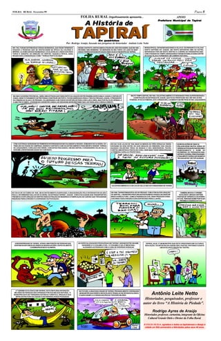FOLHA RURAL Fevereiro 99                                                                                                                                                                                 Página 8
                                                                           FOLHA RURAL Orgulhosamente apresenta...                                                                 APOIO
                                                                                                                                                                Prefeitura Municipal de Tapiraí
                                                                                                                                                                Prefeitura
                                                                                                                                                                  efeitur                 piraí
                                                                                A História de

                                                                 TAPIRAÍ                Em quadrinhos
                                                           Por: Rodrigo Araújo, baseado nas pesquisas do historiador Antônio Leite Netto
EM 1780, FORAM DISTRIBUÍDAS VÁRIAS SESMARIAS, QUE ERAM TERRENOS          NESSE CONTEXTO, DESTACAMOS A FIGURA DE JOÃO ESCUDEIRO, QUE EM 1809      NESSA ÉPOCA, ESTAVAM NASCENDO A VILA N.S. DA PIEDADE E A VILA DO
DOADOS A PESSOAS QUE SE DESTACAVAM NA ÉPOCA DA COLÔNIA E                 RECEBEU UMA SESMARIA “ÀS MARGENS DO RIO TURVO, DO LADO DO MAR”.         SANTO ANTÔNIO DO JUQUIÁ, UM TANTO DISTANTES UMA DA OUTRA,
IMPÉRIO. ALGUMA DESSAS SESMARIAS LOCALIZAVA AO LONGO DOS RIOS            ESSAS TERRAS ESTAVAM SITUADAS ONDE HOJE É O MUNICÍPIO DE TAPIRAÍ.       SEPARADAS POR UM VASTO SERTÃO E A SERRA DO PARANAPIACABA.
TURVO E SARAPUÍ, NA DIREÇÃO DO SERTÃO. NAQUELA ÉPOCA, ESSA                                                                                       COM O PASSAR DO TEMPO, MORADORES FORAM ESTABELECENDO ENTRE
REGIÃO ERA CONSIDERADA COMO “TERRAS PERTO DO MAR”.                                                                                               AS DUAS VILAS E FORMANDO UM CAMINHO NATURAL.




EM 1858 O GOVERNO PROVINCIAL, ABRIU UMA ESTRADA QUE FARIA PARTE DA LIGAÇÃO ENTRE IPANEMA (SOROCABA) E JUQUIÁ, E DEPOIS ATÉ        MUITO TEMPO DEPOIS, EM 1920, CELESTINO AMÉRICO É DESIGNADO PARA SUPERVISIONAR A
O MAR, ONDE FUTURAMENTE SE PRETENDIA CONSTRUIR UM PORTO. FOI ENCARREGADO PARA O TRECHO PIEDADE-JUQUIÁ, O PRESIDENTE                  CONSTRUÇÃO DA ESTRADA ATÉ JUQUIÁ. QUE FICOU PRONTA EM 1923. EM 1929 JÁ ERA
DA CÂMARA DA VILAN.S. DE PIEDADE, COLABORANDO COM TODOS OS ESFORÇOS PARA CONCLUIR A OBRA, MAS POR FALTA DE VERBAS, O             POSSÍVEL IR DE AUTOMÓVEL ATÉ O VIRADOURO, A SOMENTE 500 METROS DO RIO JUQUIAZINHO.
CLIMA FRIO E ÚMIDO, LEVARAM-NO A DESISTIR E AINDA LHE DEIXARAM UM REUMATISMO QUE LHE PARALISOU O BRAÇO DIREITO.




 COM A ESTRADA SURGIRAM OS PRIMEIROS INTERESSADOS EM COLONIZAR A REGIÃO. EDMUNDO DE OLIVEIRA, EX-            NO DIA 15 DE JULHO DE 1930, MAIS OU MENOS ÀS TRÊS HORAS DA TARDE,      AS REVOLUÇÕES DE 1930 E 32,
 TABELIÃO DA CIDADE DE CAMPINAS, ASSINOU CONTRATO COM CELESTINO AMÉRICO PARA MEDIR E VENDER TERRAS           ESTAVAM OS DOIS ENTRE OS DOIS BRAÇOS DO RIBEIRÃO DAS ONÇAS,            PREJUDICARAM MUITOA VENDA DE
 NO JUQUIAZINHO, CORUJAS E RIO VERDE. A INICIATIVA FRACASSOU. UM ANO DEPOIS, O ENGENHEIRO CELSO VALLE        QUANDO CELESTINO TIROU DA BAINHA O SEU INSEPARÁVEL FACÃO,              TERRAS DA POVOAÇÃO QUE RECEBEU
 ASSUME A RESPONSABILIDADE DO CONTRATO.                                                                      CORTOU UMA ESTACA, FINCOU NO CHÃO, ONDE MAIS TARDE SERIA ERGUIDA       PRIMEIRAMENTE O NOME DE
                                                                                                             A PRIMEIRA CAPELA E PROFETIZOU:                                        PATRIMÔNIO DO PARANAPIACABA,
                                                                                                                                                                                    DEPOIS S.CATARINA, PRINCESAISABEL
                                                                                                                                                                                    E FINALMENTE TAPIRAÍ, QUE SIGNIFICA
                                                                                                                                                                                    “RIO DAS ANTAS” EM TUPI-GUARANI.




                                                                                                              CELESTINO AMÉRICO E O DR.CELSO VALLE SÃO OS FUNDADORES DE TAPIRAÍ



NO DIA 03 DE OUTUBRO DE 1936, UM ACONTECIMENTO AUSPICIOSO, A INAUGURAÇÃO PELO INTERVENTOR DE SÃO             EM 1959, TAPIRAÍ EMANCIPOU-SE DE PIEDADE. COM O FIM DA EXPLORAÇÃO         TAMBÉM, INICIOU O TURISMO
PAULO, DR ARMANDO SALLES DE OLIVEIRA, DA ESTRADA TAPIRAÍ - JUQUIÁ. COM A FACILIDADE DOS TRANSPORTES          DO SERTÃO, O MUNICÍPIO PROCURA NOVOS RUMOS E PASSA A SE DEDICAR          ECOLÓGICO. UM DOS CARTÕES
TEM INÍCIO A EXPLORAÇÃO DO SERTÃO PARA EXTRAÇÃO DE MADEIRA E A FABRICAÇÃO DE CARVÃO QUE TROUXERAM            MAIS À AGRICULTURA , COMO A FAZENDA DO CHÁ, ONDE PRODUZIA O BAN-       POSTAIS DE TAPIRAÍ É A CACHOEIRA
RIQUEZAS PARA A REGIÃO E A EXPANSÃO DA POVOAÇÃO.                                                             CHÁ PARA TODA A REGIÃO E ERA EXPORTADO PARA O JAPÃO.                   DO CHÁ, TEM ESSE NOME POR FICAR
                                                                                                                                                                                       PRÓXIMA A FAZENDA DO CHÁ.




  A BIODIVERSIDADE DE TAPIRAÍ , ATRAIU UMA PORÇÃO DE PESSOAS QUE         AS ESPECIALIZADADES PRODUZIDAS EM TAPIRAÍ, VARIAM ENTRE INHAME,          TAPIRAÍ, HOJE, É UM MUNICÍPIO QUE ESTÁ CRESCENDO EM CULTURA E
  GOSTAM DA NATUREZA DE PAÍSES DO MUNDO INTEIRO, ESPECIALMENTE               GENGIBRE E O COGUMELO SOL. O COGUMELO SOL É MEDICINAL,               EDUCAÇÃO. OS ARTISTAS DA CIDADE SÃO, POETAS, PINTORES E EXISTE
                   LUXEMBURGUESES E ALEMÃES.                                  AJUDANDO AS PESSOAS COM A CURA DE DIVERSAS DOENÇAS.                                  UM EXCELENTE GRUPO DE TEATRO.




   O TURISMO ECOLÓGICO EM TAPIRAÍ, ESTÁ EM PLENA ASCENÇÃO.                NO FUTURO, A GRACIOSA CIDADE DE TAPIRAÍ, PROVAVELMENTE CONTINUARÁ
  MILHÕES DE PESSOAS SÃO ATRAÍDAS POR SUA BELEZA NATURAL. O
  MUNICÍPIO ESTÁ SE TORNANDO ESTÂNCIA TURÍSTICA, GRAÇAS À SUA
   INFRA-ESTRUTURA DA CIDADE E DAS MARAVILHOSAS POUSADAS.
                                                                          UM MUNICÍPIO QUE EXERCE UM EXCELENTE TRABALHO NO SETOR ECOLÓGICO,
                                                                          E DARÁ EXEMPLO A VÁRIAS NAÇÕES NO TERCEIRO MILÊNIO.
                                                                                                                                                         Antônio Leite Netto
                                                                                                                                                 Historiador, pesquisador, professor e
                                                                                                                                                autor do livro “A História de Piedade”.

                                                                                                                                                          Rodrigo Ayres de Araújo
                                                                                                                                                 Historiador, professor, cartunista, integrante da Oficina
                                                                                                                                                    Cultural Grande Otelo e Diretor da Folha Rural.

                                                                                                                                   Tapiraí      A FOLHA RURAL agradece a todos os tapiraíenses e deseja à
                                                                                                                                    2.059        cidade um feliz aniversário e felicidades pelos seus 40 anos.
 