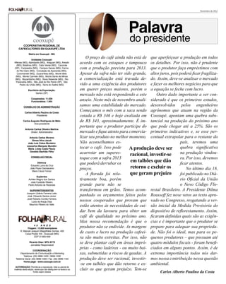 Novembro de 2012




                                                                                                    Palavra
               COOPERATIVA REGIONAL DE
                                                                                                     do presidente
            CAFEICULTORES EM GUAXUPÉ LTDA

                        Matriz em Guaxupé - MG

                          Unidades Cooxupé:
                                                                             O preço do café ainda não está de que aperfeiçoar a produção em todos
        Alfenas (MG), Alpinópolis (MG), Araguari (MG), Areado
           (MG), Botelhos (MG), Cabo Verde (MG), Caconde
                                                                         acordo com os estoques e tampouco os detalhes. Por isso, não é prudente
        (SP), Campestre (MG), Campos Gerais (MG), Carmo                  com a produção prevista para 2013. que o produtor faça empréstimos com
           do Rio Claro (MG), Conceição da Aparecida (MG),
            Coromandel (MG), Guaranésia (MG), Monte Belo                 Apesar da safra não ter sido grande, altos juros, pois poderá ficar fragiliza-
          (MG), Monte Carmelo (MG), Monte Santo de Minas
         (MG), Muzambinho (MG), Nova Resende (MG), Rio                   a comercialização está travada de- do. Assim, deve-se analisar o mercado
          Paranaíba (MG), São José do Rio Pardo (SP), São
              Pedro da União (MG), Serra do Salitre (MG)                 vido a uma exigência dos produtores e fazer os melhores negócios para que
                       Escritório de Exportação:                         em querer preços maiores, porém o a equação se feche com lucro.
    	
                              Santos (SP)
                                                                         mercado não está respondendo a este       Outro dado importante a ser con-
                          Cooperados: 11.639
                          Funcionários: 1.944
                                                                         anseio. Neste mês de novembro anali- siderado é que os primeiros estudos,
                  CONSELHO DE ADMINISTRAÇÃO
                                                                         samos uma estabilidade do mercado. desenvolvidos pelos engenheiros
                   Carlos Alberto Paulino da Costa
                                                                         Começamos o mês com a saca sendo agrônomos que atuam na região da
                             Presidente                                  cotada a R$ 346 e hoje avaliada em Cooxupé, apontam uma quebra subs-
                 Carlos Augusto Rodrigues de Melo                        de R$ 343, aproximadamente. É im- tancial na produção do próximo ano
                          Vice-presidente
                                                                         portante que o produtor participe do que pode chegar até a 25%. São os
                    Antonio Carlos Oliveira Martins
                         Diretor Administrativo                          mercado e fique atento para comercia- primeiros indicativos e, se esse per-
                        Antonio Carlos Moreno                            lizar seu produto no melhor momento. centual extrapolar para o restante do
                          Dimas Silva Jacob
                       João Luiz Cobra Monteiro                          Não aconselhamos es-                                   país, teremos uma
                      Leocarlos Marques Mundim
                       Maria Liney Costa Fleury                          tocar o café. Isso pode     A produção deve ser quebra significativa
                        Osvaldo Bachião Filho
                                                                         acarretar um superes-        racional, investir-se     na produção vindou-
                          CONSELHO FISCAL
                                                                         toque com a safra 2013                                 ra. Por isso, devemos
                                Efetivos                                 que poderá derrubar os
                                                                                                      em talhões que dão        ficar atentos.
                          Eduardo Lana da Cruz
                         João Paulo Damasceno                            preços.                      retorno e excluir os          No último dia 18,
                           Mario Cézar Ferrari
                                                                             A florada foi rela-      que geram prejuízo        foi publicado no Diá-
                               Suplentes
                       Achiles Magno dos Santos                          tivamente boa, porém                                   rio Oficial da União
                         José Custódio Ribeiro
                       Pedro Antonio de Rezende                          grande parte não se                                    o Novo Código Flo-
                        SUPERINTENDENTES                                 transformou em grãos. Temos acom- restal Brasileiro. A Presidente Dilma
                     Joaquim Libânio Ferreira Leite
                      José Eduardo Santos Júnior                         panhado os orçamentos feitos pelos Rousseff fez nove vetos ao texto apro-
                     José Roberto Corrêa Ferreira
                         Lúcio de Araújo Dias                            nossos cooperados que provam que vado no Congresso, resgatando a ver-
                        Maurício Ribeiro do Valle
                                                                         estão atentos às necessidades de cui- são inicial da Medida Provisória do
                                                                         dar bem da lavoura para obter um dispositivo de reflorestamento. Assim,
                                                                         café de qualidade no próximo ano. ficaram definidas quais são as exigên-
                                                                         Mas nossa recomendação é que o cias e é importante que o produtor se
                          4 0 A N O S
                    Tiragem: 12.800 exemplares                           produtor não se endivide. As margens prepare para adequar sua proprieda-
              R. Manoel Joaquim Magalhães Gomes, 400
                  Caixa Postal 104 - Guaxupé (MG)
                                                                         de custo e lucro na produção cafeei- de. Não foi o ideal, mas para os pe-
                          CEP 37.800-000
                                                                         ra são muito estreitas. Por isso, não quenos produtores – que possuam até
                        Ricardo Dias | MTb 9773
                         Jornalista Responsável
                                                                         se deve plantar café em áreas impró- quatro módulos fiscais - foram benefi-
                          Coordenação:
                                                                         prias - como ladeiras - ou muito bai- ciados em alguns pontos. Assim, é de
              Departamento de Comunicação e Marketing                    xas, submetidas a riscos de geadas. A extrema importância todos nós dar-
                Telefone: (35) 3696-1025 | 3696-1032
         Telefone Geral: (35) 3696-1000 | Fax. (35) 3696-1100            produção deve ser racional, investir- mos nossa contribuição nessa questão
                Home page: www.cooxupe.com.br
                                                                         -se em talhões que dão retorno e ex- ambiental.
         AUTORIZAÇÃO: Permite-se a reprodução total ou parcial de
        matérias desta edição, desde que não desfigurem os textos e as   cluir os que geram prejuízo. Tem-se
                             fontes sejam citadas.                                                                    Carlos Alberto Paulino da Costa
2
 