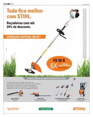 Novembro de 2012




    Tudo ﬁca melhor




                                                                                                                                                     *Promoção a ser realizada em duas etapas (1º/9 a 31/12/2012 e 2/1 a 31/3/2013, podendo ser prorrogada a critério do fabricante) ou enquanto durarem os estoques, apenas nos

                                                                                                                                                     venda participantes e os produtos que integram a promoção, que podem ser parcelados em 6x com taxa efetiva de juros de 1,7% ao mês. Consulte forma de pagamento no ponto de
                                                                                                                                                     venda. Roçadeira FS 55 R (cód.: 4140-200-0396), preço à vista R$ 649,00 ou em 6x com juros, parcelas de R$ 114,90 ao mês. Imagens meramente ilustrativas. Exija a Entrega Técnica.
                                                                                                                                                     pontos de venda STIHL participantes, com preços sujeitos a alterações entre a 1ª e a 2ª etapas. Consulte o site www.stihl.com.br ou o SAC 0800 707 5001 para veriﬁcar os pontos de
    com STIHL.
    Roçadeiras com até
    24% de desconto.

    CONDIÇÃO ESPECIAL EM 6X*




                                                                                             FS 55 R
                                                                                     6X        de R$ 114,90*
                                                                                                    Cód.: 4140-200-0396




                                        APROVEITE PRODUTOS DA LINHA DE JARDINAGEM STIHL EM 6X.

    Os produtos da linha de jardinagem STIHL são fortes
    e extremamente resistentes. Mas também são muito confortáveis,
    leves, fáceis de usar e reduzem o esforço nas atividades
    de jardinagem, limpeza ou manutenção. É a tecnologia STIHL
    facilitando a sua vida, com muito mais qualidade e economia.




           Soprador BG 86 C-E                                Podador HS 45                    Ferramenta Multifuncional KM 55 R         Lavadora RE 98
            Ideal para limpeza                        Recomendado para manutenção                 Seis diferentes aplicações em   Ideal para limpeza de carros,
                de jardins                              de cercas vivas e arbustos                   um único equipamento               calçadas e muros




    www.stihl.com.br                                             Use com responsabilidade.
     0800 707 5001                                                  Preserve a natureza.


3
 