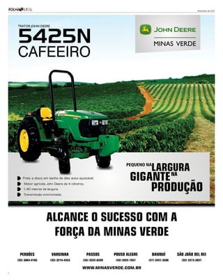 Novembro de 2012




    TRATOR JOHN DEERE



    5425N
    CAFEEIRO




                                                                         PEQUENO NA
                                                                                    LARGURA
       Freio a disco em banho de óleo auto-ajustável.                      GIGANTE      NA

                                                                                    PRODUÇÃO
        Motor agrícola John Deere de 4 cilindros.
        1,40 metros de largura.
        Transmissão sincronizada.




                       ALCANCE O SUCESSO COM A
                        FORÇA DA MINAS VERDE
     PERDÕES              VARGINHA                  PASSOS       POUSO ALEGRE         BAMBUÍ        SÃO JOÃO DEL REI
    (35) 3864-4185       (35) 3214-4353         (35) 3522-8320    (35) 3422-7857   (37) 3431-3596     (32) 3373-3931

                                               WWW.MINASVERDE.COM.BR
5
 