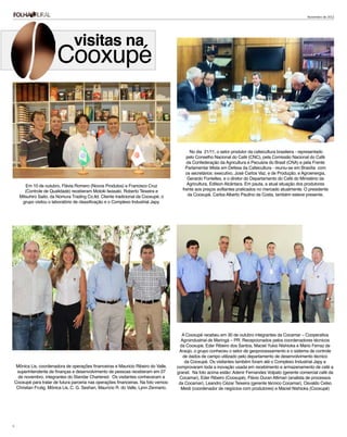 Novembro de 2012




                                   visitas na
                          Cooxupé


                                                                                               No dia 21/11, o setor produtor da cafeicultura brasileira - representado
                                                                                             pelo Conselho Nacional do Café (CNC), pela Comissão Nacional do Café
                                                                                             da Confederação da Agricultura e Pecuária do Brasil (CNA) e pela Frente
                                                                                             Parlamentar Mista em Defesa da Cafeicultura - reuniu-se em Brasília com
                                                                                             os secretários: executivo, José Carlos Vaz, e de Produção; e Agroenergia,
                                                                                              Gerardo Fontelles, e o diretor do Departamento do Café do Ministério da
         Em 10 de outubro, Flávia Romero (Novos Produtos) e Francisco Cruz                    Agricultura, Edilson Alcântara. Em pauta, a atual situação dos produtores
         (Controle de Qualidade) receberam Motoki Iwasaki, Roberto Teixeira e              frente aos preços aviltantes praticados no mercado atualmente. O presidente
      Mitsuhiro Saito, da Nomura Trading Co.ltd. Cliente tradicional da Cooxupé, o            da Cooxupé, Carlos Alberto Paulino da Costa, também esteve presente.
       grupo visitou o laboratório de classificação e o Complexo Industrial Japy.




                                                                                           A Cooxupé recebeu em 30 de outubro integrantes da Cocamar – Cooperativa
                                                                                          Agroindustrial de Maringá – PR. Recepcionados pelos coordenadores técnicos
                                                                                          da Cooxupé, Eder Ribeiro dos Santos, Maciel Yukio Nishioka e Mário Ferraz de
                                                                                         Araújo, o grupo conheceu o setor de geoprocessamento e o sistema de controle
                                                                                           de dados de campo utilizado pelo departamento de desenvolvimento técnico
                                                                                            da Cooxupé. Os visitantes também foram até o Complexo Industrial Japy e
     Mônica Lis, coordenadora de operações financeiras e Mauricio Ribeiro do Valle,     comprovaram toda a inovação usada em recebimento e armazenamento de café a
     superintendente de finanças e desenvolvimento de pessoas receberam em 07           granel. Na foto acima estão: Adenir Fernandes Volpato (gerente comercial café da
      de novembro, integrantes do Standar Chartered. Os visitantes conheceram a          Cocamar), Eder Ribeiro (Cooxupé), Flávio Duran Altimari (analista de processos
    Cooxupé para tratar de futura parceria nas operações financeiras. Na foto vemos:     da Cocamar), Leandro Cézar Teixeira (gerente técnico Cocamar), Osvaldo Celso
     Christian Frutig, Mônica Lis, C. G. Seshan, Maurício R. do Valle, Lynn Zennario.     Mesti (coordenador de negócios com produtores) e Maciel Nishioka (Cooxupé)




9
 
