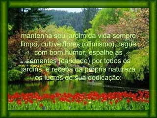 mantenha seu jardim da vida sempre
limpo, cultive flores (otimismo), regue
com bom humor, espalhe as
sementes (caridade) por todos os
jardins, e receba da própria natureza
os lucros de sua dedicação:
 