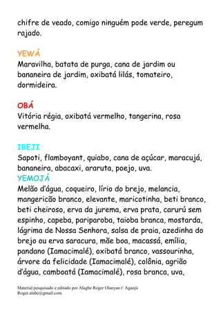 Material pesquisado e editado por Alagbe Roger Olanyan t’ Aganjú
Roger.alabe@gmail.com
chifre de veado, comigo ninguém pode verde, peregum
rajado.
YEWÁ
Maravilha, batata de purga, cana de jardim ou
bananeira de jardim, oxibatá lilás, tomateiro,
dormideira.
OBÁ
Vitória régia, oxibatá vermelho, tangerina, rosa
vermelha.
IBEJI
Sapoti, flamboyant, quiabo, cana de açúcar, maracujá,
bananeira, abacaxi, araruta, poejo, uva.
YEMOJÁ
Melão d’água, coqueiro, lírio do brejo, melancia,
mangericão branco, elevante, maricotinha, beti branco,
beti cheiroso, erva da jurema, erva prata, carurú sem
espinho, capeba, pariparoba, taioba branca, mostarda,
lágrima de Nossa Senhora, salsa de praia, azedinha do
brejo ou erva saracura, mãe boa, macassá, emília,
pandano (Iamacimalé), oxibatá branco, vassourinha,
árvore da felicidade (Iamacimalé), colônia, agrião
d’água, camboatá (Iamacimalé), rosa branca, uva,
 