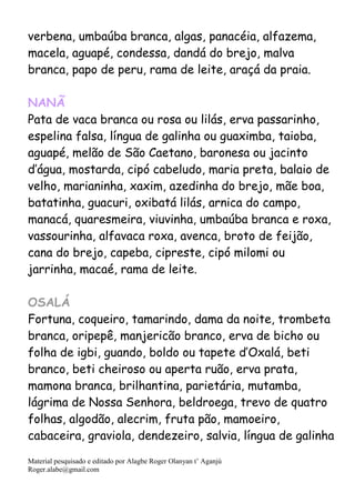 Material pesquisado e editado por Alagbe Roger Olanyan t’ Aganjú
Roger.alabe@gmail.com
verbena, umbaúba branca, algas, panacéia, alfazema,
macela, aguapé, condessa, dandá do brejo, malva
branca, papo de peru, rama de leite, araçá da praia.
NANÃ
Pata de vaca branca ou rosa ou lilás, erva passarinho,
espelina falsa, língua de galinha ou guaximba, taioba,
aguapé, melão de São Caetano, baronesa ou jacinto
d’água, mostarda, cipó cabeludo, maria preta, balaio de
velho, marianinha, xaxim, azedinha do brejo, mãe boa,
batatinha, guacuri, oxibatá lilás, arnica do campo,
manacá, quaresmeira, viuvinha, umbaúba branca e roxa,
vassourinha, alfavaca roxa, avenca, broto de feijão,
cana do brejo, capeba, cipreste, cipó milomi ou
jarrinha, macaé, rama de leite.
OSALÁ
Fortuna, coqueiro, tamarindo, dama da noite, trombeta
branca, oripepê, manjericão branco, erva de bicho ou
folha de igbi, guando, boldo ou tapete d’Oxalá, beti
branco, beti cheiroso ou aperta ruão, erva prata,
mamona branca, brilhantina, parietária, mutamba,
lágrima de Nossa Senhora, beldroega, trevo de quatro
folhas, algodão, alecrim, fruta pão, mamoeiro,
cabaceira, graviola, dendezeiro, salvia, língua de galinha
 