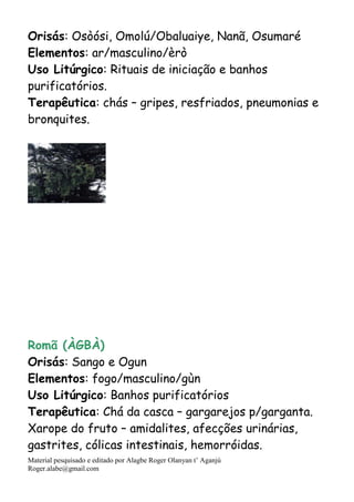 Material pesquisado e editado por Alagbe Roger Olanyan t’ Aganjú
Roger.alabe@gmail.com
Orisás: Osòósi, Omolú/Obaluaiye, Nanã, Osumaré
Elementos: ar/masculino/èrò
Uso Litúrgico: Rituais de iniciação e banhos
purificatórios.
Terapêutica: chás – gripes, resfriados, pneumonias e
bronquites.
Romã (ÀGBÀ)
Orisás: Sango e Ogun
Elementos: fogo/masculino/gùn
Uso Litúrgico: Banhos purificatórios
Terapêutica: Chá da casca – gargarejos p/garganta.
Xarope do fruto – amidalites, afecções urinárias,
gastrites, cólicas intestinais, hemorróidas.
 