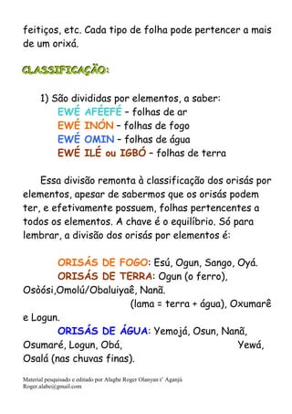 Material pesquisado e editado por Alagbe Roger Olanyan t’ Aganjú
Roger.alabe@gmail.com
feitiços, etc. Cada tipo de folha pode pertencer a mais
de um orixá.
CCCLLLAAASSSSSSIIIFFFIIICCCAAAÇÇÇÃÃÃOOO:::
1) São divididas por elementos, a saber:
EWÉ AFÉEFÉ – folhas de ar
EWÉ INÓN – folhas de fogo
EWÉ OMIN – folhas de água
EWÉ ILÉ ou IGBÓ – folhas de terra
Essa divisão remonta à classificação dos orisás por
elementos, apesar de sabermos que os orisás podem
ter, e efetivamente possuem, folhas pertencentes a
todos os elementos. A chave é o equilíbrio. Só para
lembrar, a divisão dos orisás por elementos é:
ORISÁS DE FOGO: Esú, Ogun, Sango, Oyá.
ORISÁS DE TERRA: Ogun (o ferro),
Osòósi,Omolú/Obaluiyaê, Nanã.
(lama = terra + água), Oxumarê
e Logun.
ORISÁS DE ÁGUA: Yemojá, Osun, Nanã,
Osumaré, Logun, Obá, Yewá,
Osalá (nas chuvas finas).
 