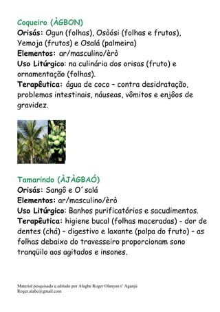 Material pesquisado e editado por Alagbe Roger Olanyan t’ Aganjú
Roger.alabe@gmail.com
Coqueiro (ÀGBON)
Orisás: Ogun (folhas), Osòósi (folhas e frutos),
Yemoja (frutos) e Osalá (palmeira)
Elementos: ar/masculino/èrò
Uso Litúrgico: na culinária dos orisas (fruto) e
ornamentação (folhas).
Terapêutica: água de coco – contra desidratação,
problemas intestinais, náuseas, vômitos e enjôos de
gravidez.
Tamarindo (ÀJÀGBAÓ)
Orisás: Sangô e O´salá
Elementos: ar/masculino/èrò
Uso Litúrgico: Banhos purificatórios e sacudimentos.
Terapêutica: higiene bucal (folhas maceradas) - dor de
dentes (chá) – digestivo e laxante (polpa do fruto) – as
folhas debaixo do travesseiro proporcionam sono
tranqüilo aos agitados e insones.
 