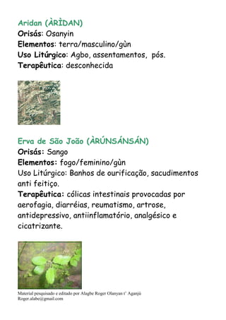 Material pesquisado e editado por Alagbe Roger Olanyan t’ Aganjú
Roger.alabe@gmail.com
Aridan (ÀRÌDAN)
Orisás: Osanyin
Elementos: terra/masculino/gùn
Uso Litúrgico: Agbo, assentamentos, pós.
Terapêutica: desconhecida
Erva de São João (ÀRÚNSÁNSÁN)
Orisás: Sango
Elementos: fogo/feminino/gùn
Uso Litúrgico: Banhos de ourificação, sacudimentos
anti feitiço.
Terapêutica: cólicas intestinais provocadas por
aerofagia, diarréias, reumatismo, artrose,
antidepressivo, antiinflamatório, analgésico e
cicatrizante.
 