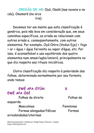 Material pesquisado e editado por Alagbe Roger Olanyan t’ Aganjú
Roger.alabe@gmail.com
ORISÁS DE AR: Oyá, Osalá (nas nuvens e no
céu), Osumaré (no arco
íris).
Devemos ter em mente que esta classificação é
genérica, pois não leva em consideração que, em seus
caminhos específicos, os orisás se relacionam com
outros orisás e, conseqüentemente, com outros
elementos. Por exemplo, Oyá Onira (Vodun Djo) = fogo
+ ar + água = água fervente ou vapor d’água, etc. Por
isso, é aconselhável o uso equilibrado dos quatro
elementos num amasi/agbo/omieró, principalmente no
que diz respeito aos rituais iniciáticos.
Outra classificação diz respeito à polaridade das
folhas, determinada normalmente por seu formato,
onde temos:
EWÉ APA ÒTÚN X
EWÉ APA ÒSÍ
Folhas da direita Folhas da
esquerda
Masculinas Femininas
Formas alongadas/fálicas Formas
arredondadas/uterinas
 