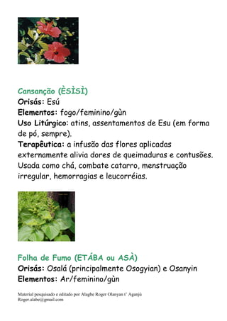 Material pesquisado e editado por Alagbe Roger Olanyan t’ Aganjú
Roger.alabe@gmail.com
Cansanção (ÈSÌSÌ)
Orisás: Esú
Elementos: fogo/feminino/gùn
Uso Litúrgico: atins, assentamentos de Esu (em forma
de pó, sempre).
Terapêutica: a infusão das flores aplicadas
externamente alivia dores de queimaduras e contusões.
Usada como chá, combate catarro, menstruação
irregular, hemorragias e leucorréias.
Folha de Fumo (ETÁBA ou ASÀ)
Orisás: Osalá (principalmente Osogyian) e Osanyin
Elementos: Ar/feminino/gùn
 