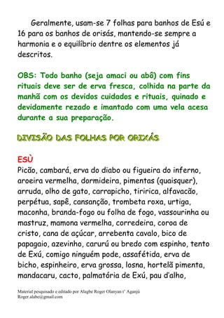 Material pesquisado e editado por Alagbe Roger Olanyan t’ Aganjú
Roger.alabe@gmail.com
Geralmente, usam-se 7 folhas para banhos de Esú e
16 para os banhos de orisás, mantendo-se sempre a
harmonia e o equilíbrio dentre os elementos já
descritos.
OBS: Todo banho (seja amaci ou abô) com fins
rituais deve ser de erva fresca, colhida na parte da
manhã com os devidos cuidados e rituais, quinado e
devidamente rezado e imantado com uma vela acesa
durante a sua preparação.
DDDIIIVVVIIISSSÃÃÃOOO DDDAAASSS FFFOOOLLLHHHAAASSS PPPOOORRR OOORRRIIIXXXÁÁÁSSS
ESÙ
Picão, cambará, erva do diabo ou figueira do inferno,
aroeira vermelha, dormideira, pimentas (quaisquer),
arruda, olho de gato, carrapicho, tiririca, alfavacão,
perpétua, sapê, cansanção, trombeta roxa, urtiga,
maconha, branda-fogo ou folha de fogo, vassourinha ou
mastruz, mamona vermelha, corredeira, coroa de
cristo, cana de açúcar, arrebenta cavalo, bico de
papagaio, azevinho, carurú ou bredo com espinho, tento
de Exú, comigo ninguém pode, assafétida, erva de
bicho, espinheiro, erva grossa, losna, hortelã pimenta,
mandacaru, cacto, palmatória de Exú, pau d’alho,
 