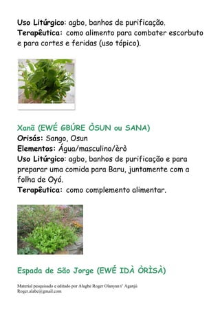 Material pesquisado e editado por Alagbe Roger Olanyan t’ Aganjú
Roger.alabe@gmail.com
Uso Litúrgico: agbo, banhos de purificação.
Terapêutica: como alimento para combater escorbuto
e para cortes e feridas (uso tópico).
Xanã (EWÉ GBÚRE ÒSUN ou SANA)
Orisás: Sango, Osun
Elementos: Água/masculino/èrò
Uso Litúrgico: agbo, banhos de purificação e para
preparar uma comida para Baru, juntamente com a
folha de Oyó.
Terapêutica: como complemento alimentar.
Espada de São Jorge (EWÉ IDÀ ÒRÌSÀ)
 