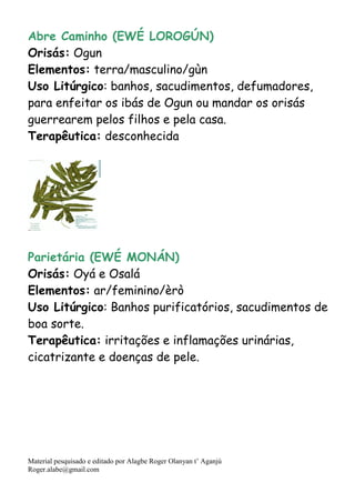 Material pesquisado e editado por Alagbe Roger Olanyan t’ Aganjú
Roger.alabe@gmail.com
Abre Caminho (EWÉ LOROGÚN)
Orisás: Ogun
Elementos: terra/masculino/gùn
Uso Litúrgico: banhos, sacudimentos, defumadores,
para enfeitar os ibás de Ogun ou mandar os orisás
guerrearem pelos filhos e pela casa.
Terapêutica: desconhecida
Parietária (EWÉ MONÁN)
Orisás: Oyá e Osalá
Elementos: ar/feminino/èrò
Uso Litúrgico: Banhos purificatórios, sacudimentos de
boa sorte.
Terapêutica: irritações e inflamações urinárias,
cicatrizante e doenças de pele.
 