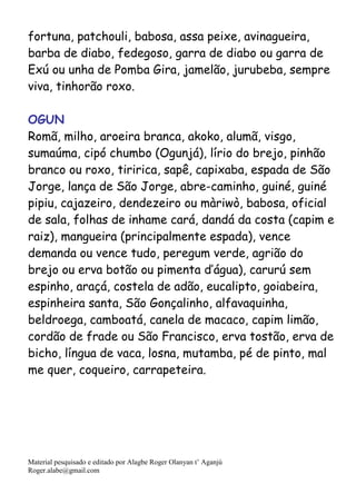 Material pesquisado e editado por Alagbe Roger Olanyan t’ Aganjú
Roger.alabe@gmail.com
fortuna, patchouli, babosa, assa peixe, avinagueira,
barba de diabo, fedegoso, garra de diabo ou garra de
Exú ou unha de Pomba Gira, jamelão, jurubeba, sempre
viva, tinhorão roxo.
OGUN
Romã, milho, aroeira branca, akoko, alumã, visgo,
sumaúma, cipó chumbo (Ogunjá), lírio do brejo, pinhão
branco ou roxo, tiririca, sapê, capixaba, espada de São
Jorge, lança de São Jorge, abre-caminho, guiné, guiné
pipiu, cajazeiro, dendezeiro ou màriwò, babosa, oficial
de sala, folhas de inhame cará, dandá da costa (capim e
raiz), mangueira (principalmente espada), vence
demanda ou vence tudo, peregum verde, agrião do
brejo ou erva botão ou pimenta d’água), carurú sem
espinho, araçá, costela de adão, eucalipto, goiabeira,
espinheira santa, São Gonçalinho, alfavaquinha,
beldroega, camboatá, canela de macaco, capim limão,
cordão de frade ou São Francisco, erva tostão, erva de
bicho, língua de vaca, losna, mutamba, pé de pinto, mal
me quer, coqueiro, carrapeteira.
 
