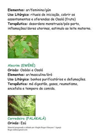 Material pesquisado e editado por Alagbe Roger Olanyan t’ Aganjú
Roger.alabe@gmail.com
Elementos: ar/feminino/gùn
Uso Litúrgico: rituais de iniciação, cobrir os
assentamentos e oferendas de Osalá (fruto)
Terapêutica: desordens menstruais/pós-parto,
inflamações/dores uterinas, estimulo ao leite materno.
Alecrim (EWÉRÉ)
Orisás: Osòósi e Osalá
Elementos: ar/masculino/èrò
Uso Litúrgico: banhos purificatórios e defumações.
Terapêutica: má digestão, gases, reumatismo,
encefalia e tempero de comida.
Corredeira (FALÁKALÁ)
Orixás: Esú
 