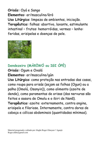Material pesquisado e editado por Alagbe Roger Olanyan t’ Aganjú
Roger.alabe@gmail.com
Orisás: Oyá e Sango
Elementos: ar/masculino/èrò
Uso Litúrgico: limpeza de ambientes, iniciação.
Terapêutica: folhas: abortivo, laxante, estimulante
intestinal – frutos: hemorróidas, vermes – lenho:
feridas, erisipelas e doenças de pele.
Dendezeiro (MÀRÌWÓ ou IGI ÒPÈ)
Orisás: Ogum e Oxalá
Elementos: ar/masculino/gùn
Uso Litúrgico: como proteção nas entradas das casas,
como roupa para orisás (sejam as folhas (Ogun) ou a
palha (Omolú, Osanyin)), como alimento (azeite de
dende), como paramentas de orisas (das nervuras são
feitos o sasara de Omolu e o ibiri de Nanã).
Terapêutica: azeite: externamente, contra angina,
erisipela e filariose. Internamente, contra dores de
cabeça e cólicas abdominais (quantidades mínimas).
 