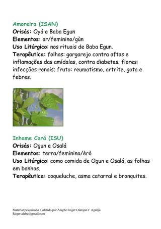 Material pesquisado e editado por Alagbe Roger Olanyan t’ Aganjú
Roger.alabe@gmail.com
Amoreira (ISAN)
Orisás: Oyá e Baba Egun
Elementos: ar/feminino/gùn
Uso Litúrgico: nos rituais de Baba Egun.
Terapêutica: folhas: gargarejo contra aftas e
inflamações das amídalas, contra diabetes; flores:
infecções renais; fruto: reumatismo, artrite, gota e
febres.
Inhame Cará (ISU)
Orisás: Ogun e Osalá
Elementos: terra/feminino/èrò
Uso Litúrgico: como comida de Ogun e Osalá, as folhas
em banhos.
Terapêutica: coqueluche, asma catarral e bronquites.
 