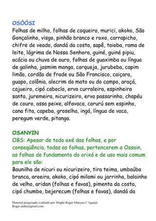 Material pesquisado e editado por Alagbe Roger Olanyan t’ Aganjú
Roger.alabe@gmail.com
OSÒÓSI
Folhas de milho, folhas de coqueiro, murici, akoko, São
Gonçalinho, visgo, pinhão branco e roxo, carrapicho,
chifre de veado, dandá da costa, sapê, taioba, rama de
leite, lágrima de Nossa Senhora, guiné, guiné pipiu,
acácia ou chuva de ouro, folhas de guaximba ou língua
de galinha, jasmim manga, carqueja, jurubeba, capim
limão, cordão de frade ou São Francisco, caiçara,
guapo, colônia, alecrim do mato ou do campo, araçá,
cajueiro, cipó caboclo, erva curraleira, espinheira
santa, juremeira, nicurizeiro, erva passarinho, chapéu
de couro, assa peixe, alfavaca, carurú sem espinho,
cana fita, capeba, groselha, ingá, língua de vaca,
peregum verde, pitanga.
OSANYIN
OBS: Apesar de todo axé das folhas, e por
conseqüência, todas as folhas, pertencerem a Ossain,
as folhas de fundamento do orixá e de uso mais comum
para ele são:
Baunilha de nicuri ou nicurizeiro, tira teima, umbaúba
branca, aroeira, akoko, cipó milomi ou jarrinha, balainho
de velho, aridan (folhas e favas), pimenta da costa,
cipó chumbo, bejerecum (folhas e favas), dandá da
 