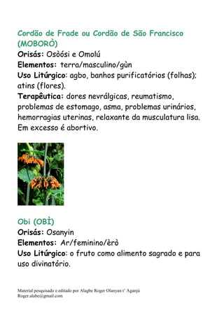 Material pesquisado e editado por Alagbe Roger Olanyan t’ Aganjú
Roger.alabe@gmail.com
Cordão de Frade ou Cordão de São Francisco
(MOBORÒ)
Orisás: Osòósi e Omolú
Elementos: terra/masculino/gùn
Uso Litúrgico: agbo, banhos purificatórios (folhas);
atins (flores).
Terapêutica: dores nevrálgicas, reumatismo,
problemas de estomago, asma, problemas urinários,
hemorragias uterinas, relaxante da musculatura lisa.
Em excesso é abortivo.
Obi (OBÌ)
Orisás: Osanyin
Elementos: Ar/feminino/èrò
Uso Litúrgico: o fruto como alimento sagrado e para
uso divinatório.
 
